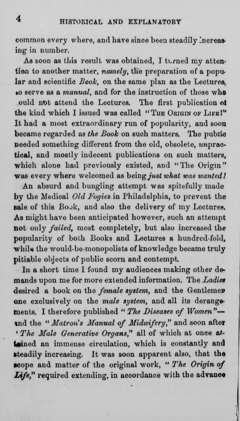 common every where, and have since been steadily Increas- ing in number. As soon as this result was obtained, I turned my atten- tion to another matter, namely, the preparation of a popu- lar and scientific Book, on the same plan a3 the Lecturca, »o serve as a manual, and for the instruction of thoso who ould nDt attend the Lectures. The first publication ol the kind which I issued was called The Origin of Life! It had a most extraordinary run of popularity, and soon became regarded as the Book on such matters. The public needed something different from the old, obsolete, ?mprac- tical, and mostly indecent publications on such matters, which alone had previously existed, and The Origin was every where welcomed as being^wsf what was wanted! An absurd and bungling attempt was spitefully made by the Medical Old Fogies in Philadelphia, to prevent the Bale of this BojJc, and also the delivery of my Lectures'. As might have been anticipated however, such an attempt not only failed, most completely, but also increased the popularity of both Books and Lectures a hundred-fold, whil« the would-be-monopolists of knowledge became truly pitiable objects of public scorn and contempt. In a short time I found my audiences making other de- mands upon me for more extended information. The Ladiet desired a book on the female system, and the Gentlemen one exclusively on the male system, and all its derange- ments. I therefore published  The Diseases of Women— »nd the Matron's Manual of Midwifery and soon after ' Tlte Male Generative Organs, all of which at once a*- Ipned an immense circulation, which is constantly and steadily increasing. It was soon apparent also, that the •cope and matter of the original work,  Hie Origin of Life, required extending, in accordance with the advance