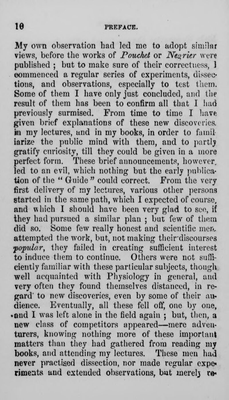 My own observation had led me to adopt similar views, before the works of Pouchet or Ne»rkr were published ; but to make sure of their correctness, 1 commenced a regular series of experiments, dissec- tions, and observations, especially to test them. Some of them I have only just concluded, and the result of them has been to confirm all that I had previously surmised. From time to time I have given brief explanations of these new discoveries. in my lectures, and in my books, in order to farail iarize the public mind with them, and to partly gratify curiosity, till they could be given in a more perfect form. These brief announcements, however, led to an evil, which nothing but the early publica- tion of the  Guide  could correct. From the very first delivery of my lectures, various other persons started in the same path, which I expected of course, and which I should have been very glad to see, if they had pursued a similar plan ; but few of them did so. Some few really honest and scientific men. attempted the work, but, not making thcirdiscourses popular, they failed in creating sufficient interest to induce them to continue. Others were not suffi- ciently familiar with these particular subjects, though well acquainted with Physiology in general, and very often they found themselves distanced, in re- gard' to new discoveries, even by some of their au- dience. Eventually, all these fell off, one by one, •and I was left alone in the field again ; but, then, a new class of competitors appeared—mere adveu- turers, knowing nothing more of these important matters than they had gathered from reading my books, and attending my lectures. These men had never practised dissection, nor made regular expe- riments and extended observations, but inerelj r»«