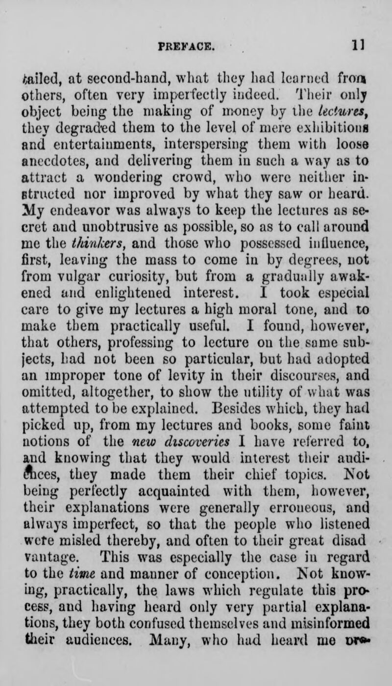 bailed, at second-hand, what they had learned fron others, often very imperfectly indeed. Their only object being the making of money by the lectures, they degraded them to the level of mere exhibitions and entertainments, interspersing them with loose anecdotes, and delivering them in such a way as to attract a wondering crowd, who were neither in- structed nor improved by what they saw or heard. My endeavor was always to keep the lectures as se- cret aud unobtrusive as possible, so as to call around me the thinkers, and those who possessed influence, first, leaving the mass to come in by degrees, not from vulgar curiosity, but from a gradually awak- ened and enlightened interest. I took especial care to give my lectures a high moral tone, and to make them practically useful. I found, however, that others, professing to lecture ou the same sub- jects, had not been so particular, but had adopted an improper tone of levity in their discourses, and omitted, altogether, to show the utility of what was attempted to be explained. Besides which, they had picked up, from my lectures and books, some faint notions of the new discoveries I have referred to, and knowing that they would interest their audi- ences, they made them their chief topics. Not being perfectly acquainted with them, however, their explanations were generally erroneous, and always imperfect, so that the people who listened were misled thereby, and often to their great disad vantage. This was especially the case in regard to the time and manner of conception. Not know- ing, practically, the laws which regulate this pro- cess, aud having heard only very partial explana- tions, they both confused themselves and misinformed their audiences. Many, who had heard me or**