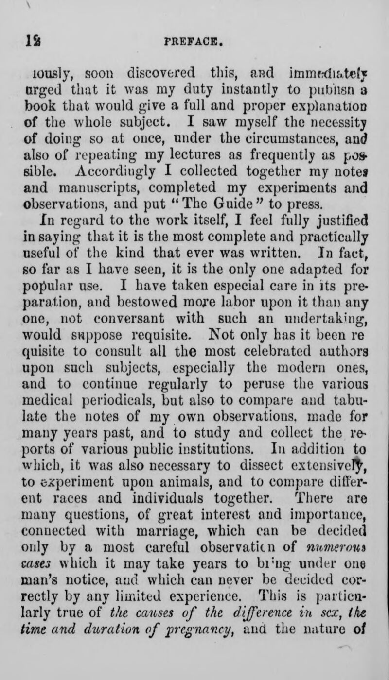 xously, soon discovered this, a.p.d immediately nrged that it was ray duty instantly to pubhsn a book that would give a full and proper explanation of the whole subject. I saw myself the necessity of doing so at once, under the circumstances, and also of repeating my lectures as frequently as pos- sible. Accordingly I collected together my notes and manuscripts, completed my experiments and observations, and put  The Guide  to press. In regard to the work itself, I feel fully justified in saying that it is the most complete and practically nseful of the kind that ever was written. In fact, so far as I have seen, it is the only one adapted for popular use. I have taken especial care in its pre- paration, and bestowed more labor upon it than any one, not conversant with such an undertaking, would suppose requisite. Not only has it been re quisite to consult all the most celebrated authors upon such subjects, especially the modern ones, and to continue regularly to peruse the various medical periodicals, but also to compare and tabu- late the notes of my own observations, made for many years past, and to study and collect the re- ports of various public institutions. In addition to which, it was also necessary to dissect extensively, to experiment upon animals, and to compare differ- ent races and individuals together. There are many questions, of great interest and importance, connected with marriage, which can be decided only by a most careful observaticn of manerous cases which it may take years to brng under one man's notice, and which can never be decided cor- rectly by any limited experience. This is particu- larly true of the causes of the difference in sex, the time and duration of pregnancy, and the nature of