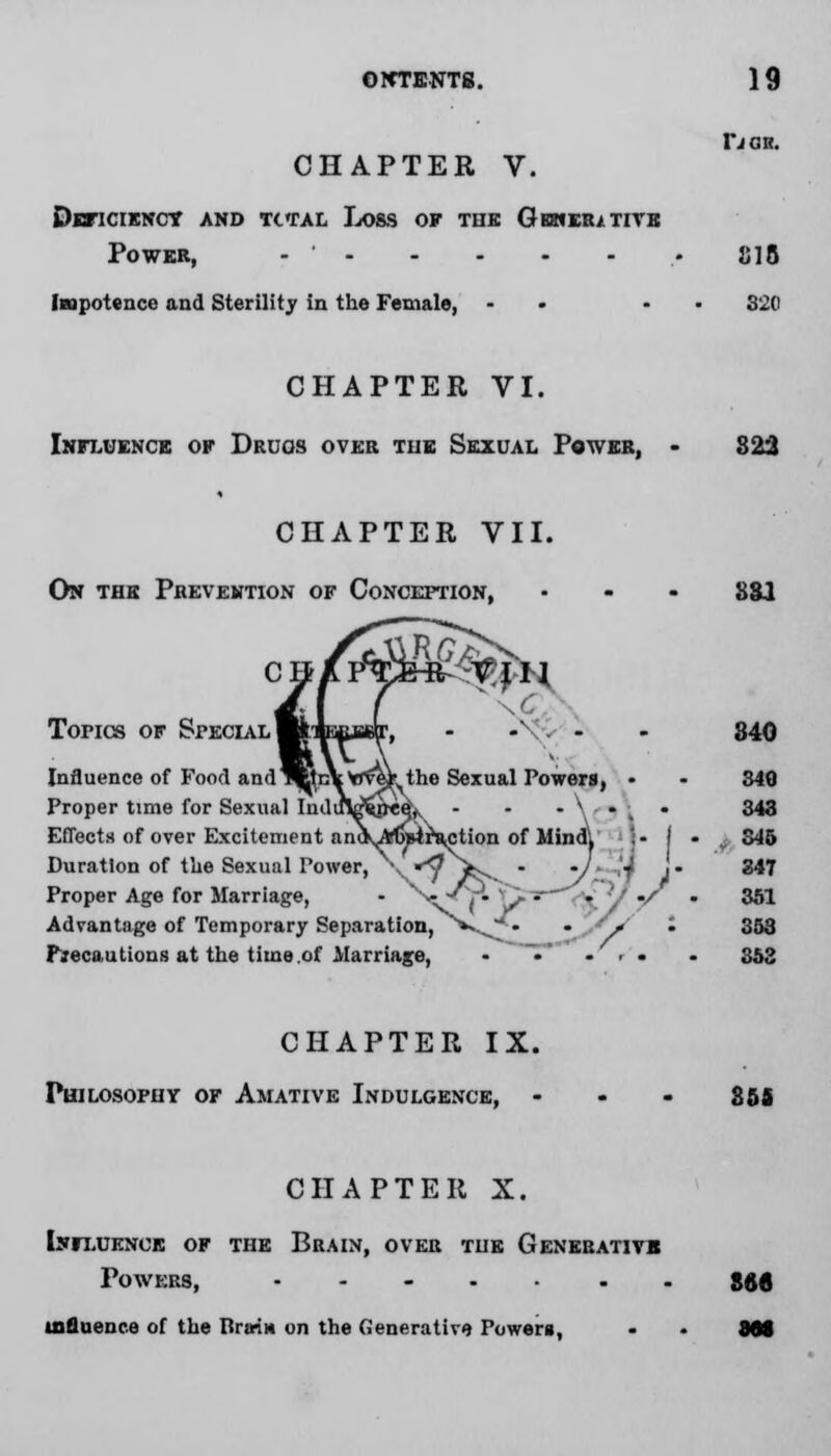 OFfTENTS. CHAPTER V. Deficiency and total Loss of the Gemeiutivb Power, - ' Impotence and Sterility in the Female, - 19 IJCH. 818 320 CHAPTER VI. Influence of Druos over the Sexual Power, 823 CHAPTER VII. On the Prevention of Conception, :IH Tones of Special Influence of Food andW: Proper time for Sexual Ind Effects of over Excitement Duration of the Sexual Power, Proper Age for Marriage, Advantage of Temporary Separation, **vJ/» Precautions at the time .of Marriage, the Sexual Powers, • . \ , . '•■ • faction of Mind, !- I • ssi 840 840 343 v S45 347 361 353 353 CHAPTER IX. Philosophy of Amative Indulgence, 858 CHAPTER X. Influence of the Brain, over the Generative Powers, ....... influence of the lira-m on the Generative Powers, S66