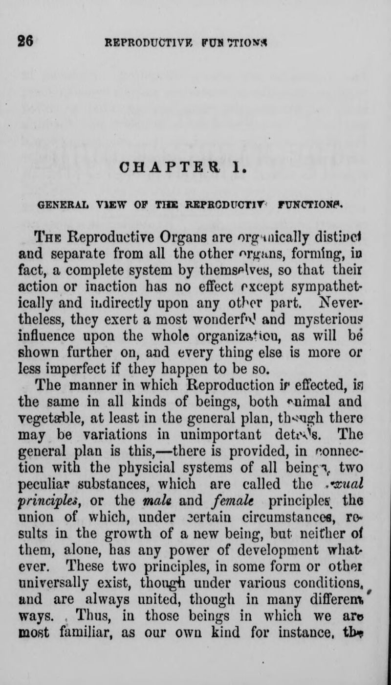 CHAPTER 1. GENERAL VIEW OP TIIE REPBCDUCTIV FUNCTION*. The Reproductive Organs are organically distinct and separate from all the other organs, forming, in fact, a complete system by themselves, so that their action or inaction has no effect oxcept sympathet- ically and indirectly upon any other part. Never- theless, they exert a most wonderR and mysterious influence upon the whole organiza+iou, as will be shown further on, and every thing else is more or less imperfect if they happen to be so. The manner in which Reproduction ir effected, ia the same in all kinds of beings, both mimal and vegetable, at least in the general plan, though there may be variations in unimportant dettx^s. The general plan is this,—there is provided, in connec- tion with the physicial systems of all beinp, two peculiar substances, which are called the .rcual frinci'plei, or the malt and female principles the union of which, under 3ertain circumstances, re- sults in the growth of a new being, but neither of them, alone, has any power of development what- ever. These two principles, in some form or other universally exist, though under various conditions, and are always united, though in many different.' ways. Thus, in those beings in which we are most familiar, as our own kind for instance, tb^