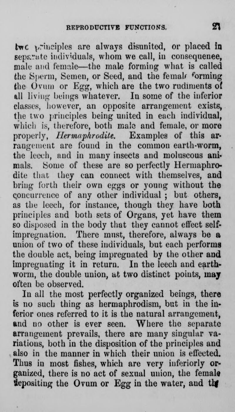 tare principles are always disunited, or placed in Bcpfcrute individuals, whom we call, in conseqnenee, male and female—the male forming what is called the Sperm, Semen, or Seed, and the femah forming the Ovum or Egg, which are the two rudiments of ill living beings whatever. In some of the inferior classes, however, an opposite arrangement exists, the two principles being united in each individual, which is, therefore, both male and female, or more properly, Hermaphrodite. Examples of this ar- rangement are found in the common earth-worm, the leech, and in many insects and moluscous ani- mals. Some of these are so perfectly Hermaphro- dite that they can connect with themselves, and bring forth their own eggs or young without the Concurrence of any other individual ; but others, as the leech, for instance, though they have both principles and both sets of Organs, yet have them so disposed in the body that they cannot effect self- impregnation. There must, therefore, always be a union of two of these individuals, but each performs the double act, being impregnated by the other and impregnating it in return. In the leech and earth- worm, the double union, at two distinct points, may often be observed. In all the most perfectly organized beings, there is no such thing as hermaphrodism, but in the in- ferior ones referred to it is the natural arrangement, and no other is ever seen. Where the separate arrangement prevails, there are many singular va- riations, both in the disposition of the principles and also in the manner in which their union is effected. Thus in most fishes, which are very inferiorly or- ganised, there is no act of sexual union, the female iepositiug the Ovum or Egg in the water, aud tbj