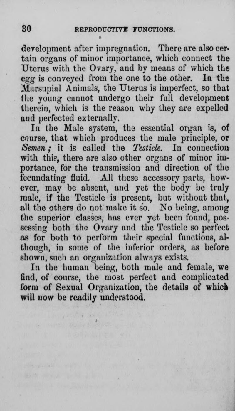 development after impregnation. There are also cer- tain organs of minor importance, which connect the Uterus with the Ovary, and by means of which the egg is conveyed from the one to the other. In the Marsupial Animals, the Uterus is imperfect, so that the young cannot undergo their full development therein, which is the reason why they are expelled and perfected externally. In the Male system, the essential organ is, of course, that which produces the male principle, or Semen; it is called the Testicle. In connection with this, there are also other organs of minor im- portance, for the transmission and directiou of the fecundating fluid. All these accessory parts, how- ever, may be absent, and yet the body be truly male, if the Testicle is present, but without that, all the others do not make it so. No being, among the superior classes, has ever yet been found, pos- sessing both the Ovary and the Testicle so perfect as for both to perform their special functions, al- though, in some of the inferior orders, as before shown, such an organization always exists. In the human being, both male and female, we find, of course, the most perfect and complicated form of Sexual Organization, the details of which will now be readily understood.