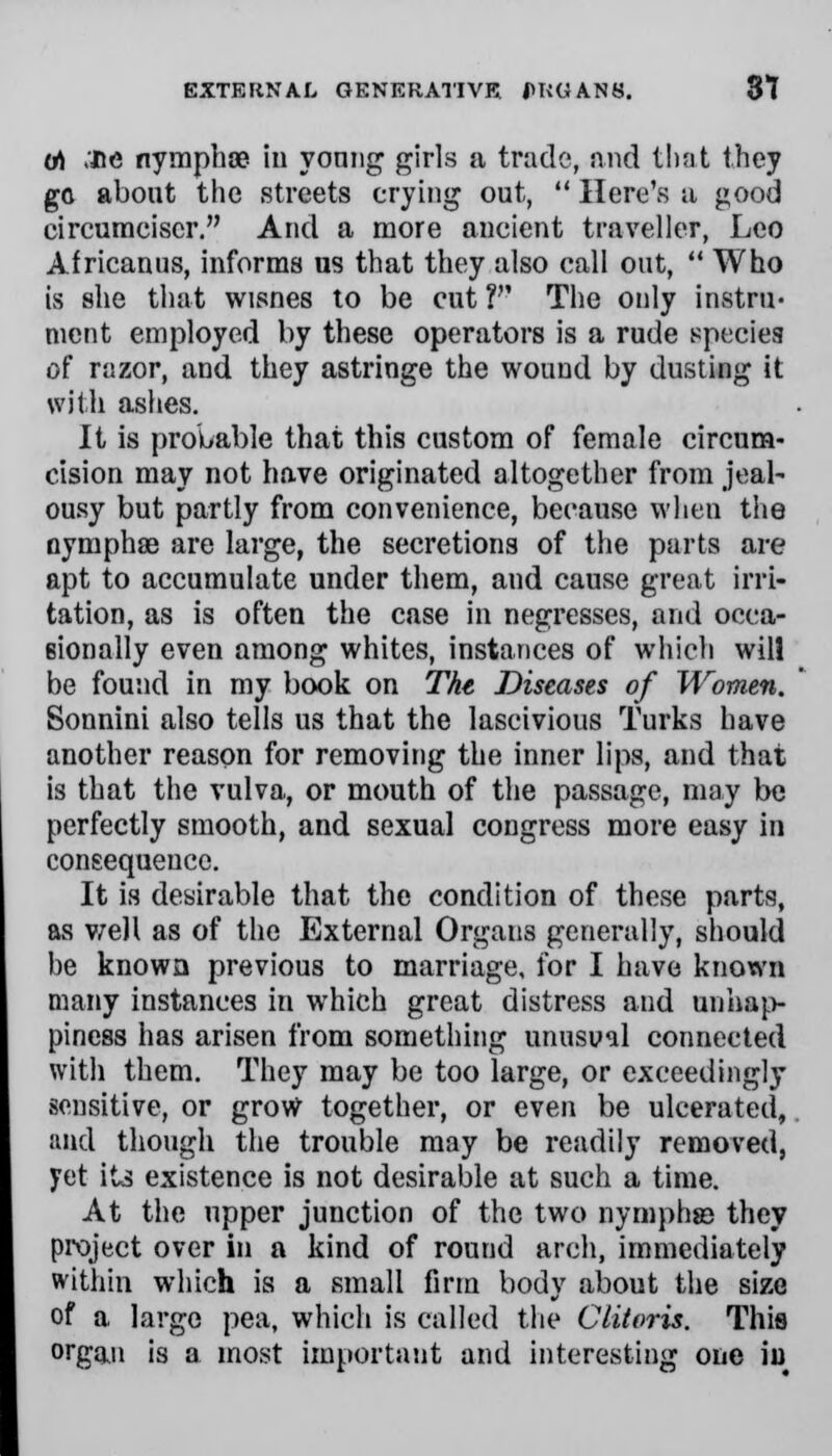 (A .fie nympha? iu young girls a trade, and that they go about the streets crying out,  Here's a good circumciscr. And a more ancient traveller, Leo Africanus, informs us that they also call out,  Who is she that wisnes to be cut V The only instru- ment employed by these operators is a rude species of razor, and they astringe the wound by dusting it with ashes. It is probable that this custom of female circum- cision may not have originated altogether from jeal- ousy but partly from convenience, because when the nymphas are large, the secretions of the parts are apt to accumulate under them, and cause great irri- tation, as is often the case in negresses, and occa- sionally even among whites, instances of which will be found in my book on The Diseases of Women. Sonnini also tells us that the lascivious Turks have another reason for removing the inner lips, and that is that the vulva, or mouth of the passage, may be perfectly smooth, and sexual congress more easy in consequence. It is desirable that the condition of these parts, as well as of the External Organs generally, should be known previous to marriage, for I have known many instances in which great distress and unhap- piness has arisen from something unusual connected with them. They may be too large, or exceedingly sensitive, or grow together, or even be ulcerated, and though the trouble may be readily removed, yet its existence is not desirable at such a time. At the upper junction of the two nymphse they project over in a kind of round arch, immediately within which is a small firm body about the size of a large pea, which is called the Clitoris. This organ is a most important and interesting one iu