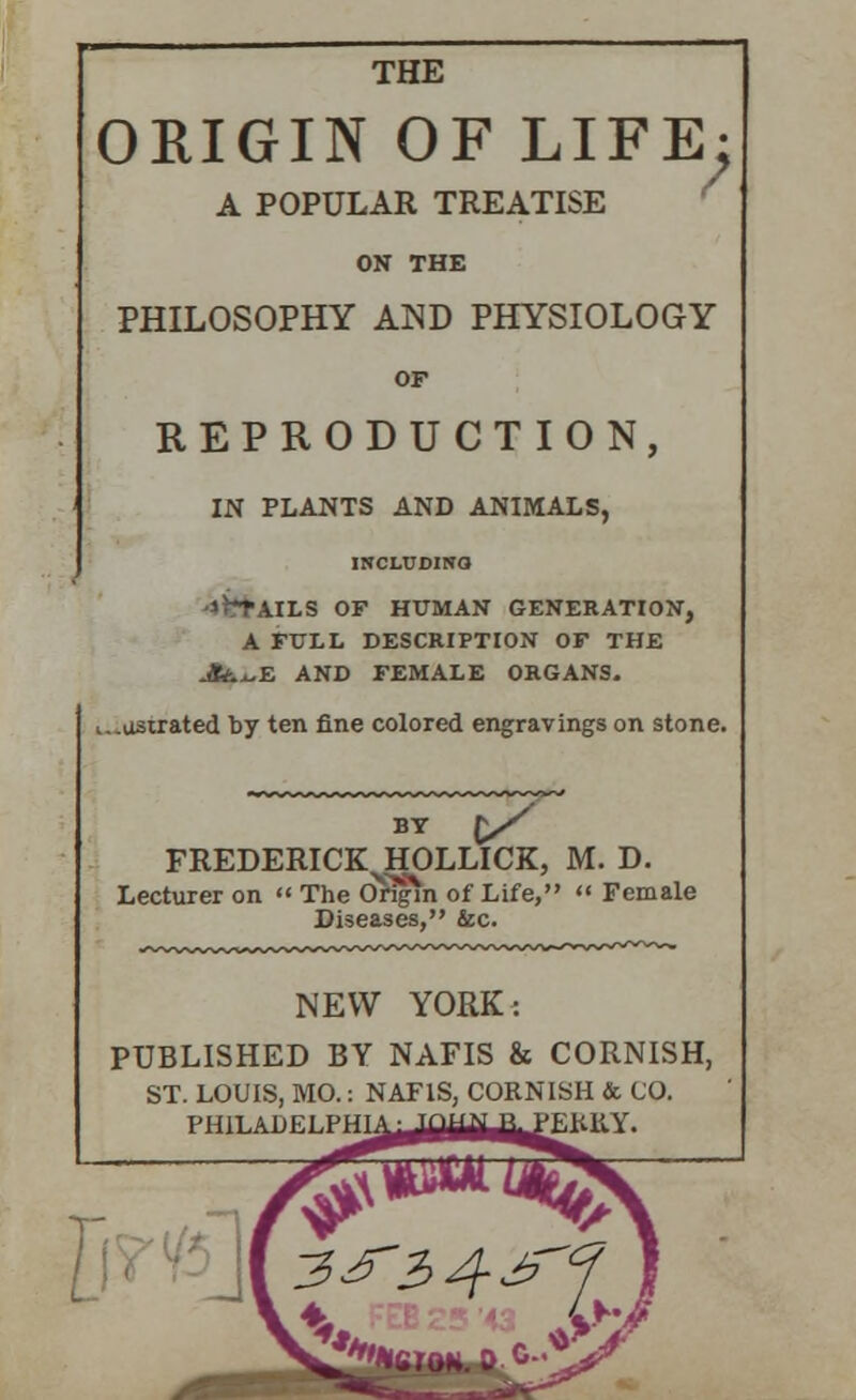 THE ORIGIN OF LIFE: A POPULAR TREATISE ON THE PHILOSOPHY AND PHYSIOLOGY OF REPRODUCTION, IN PLANTS AND ANIMALS, INCLUDINO -»LS OF HUMAN GENERATION, A FULL DESCRIPTION OF THE Jt&^E AND FEMALE ORGANS. i..ostrated t>y ten fine colored engravings on stone. BY 1/ FREDERICK^HOLLICK, M. D. Lecturer on  The Origin of Life,  Female Diseases, &c. NEW YORK: PUBLISHED BY NAFIS & CORNISH, ST. LOUIS, MO.: NAFIS, CORNISH & CO. PHILADELPHI