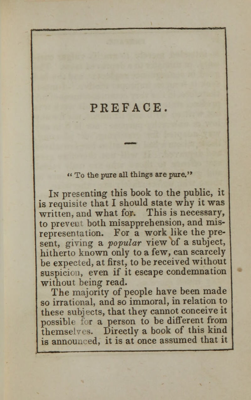 PREFACE.  To the pure all things are pure. In presenting this book to the public, it is requisite that I should state why it was written, and what for. This is necessary, to prevent both misapprehension, and mis- representation. For a work like the pre- sent, giving a popular view of a subject, hitherto known only to a few, can scarcely be expected, at first, to be received without suspicion, even if it escape condemnation without being read. The majority of people have been made so irrational, and so immoral, in relation to these subjects, that they cannot conceive it possible for a person to be different from themse! s. Directly a book of this kind is annouu :ed, it is at once assumed that it