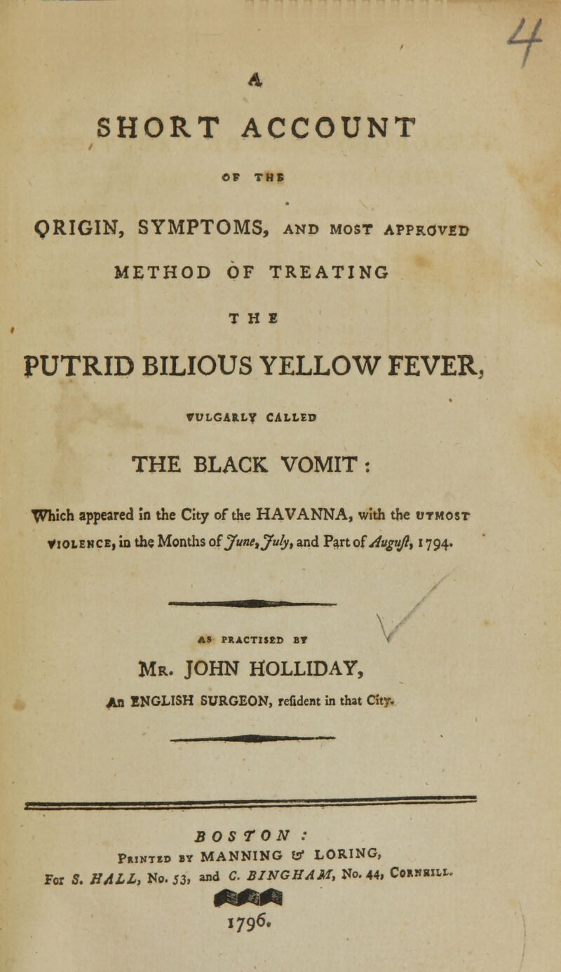 A SHORT ACCOUNT / OF THE QRIGIN, SYMPTOMS, and most approved METHOD OF TREATING THE PUTRID BILIOUS YELLOW FEVER, VULGARLY CALLED THE BLACK VOMIT : Which appeared In the City of the HAVANNA, with the utmost Violence, in the Months ofJunetJulyt and Part of Augujlt 1794. ? AS PRACTISED BT Mr. JOHN HOLLIDAY, An ENGLISH SURGEON, refident in that City. BOSTON : Printed by MANNING to LORING, For S. HALL, No. 53, ™* c- BINGHAM, No. 44, Coknsiu.. I796.