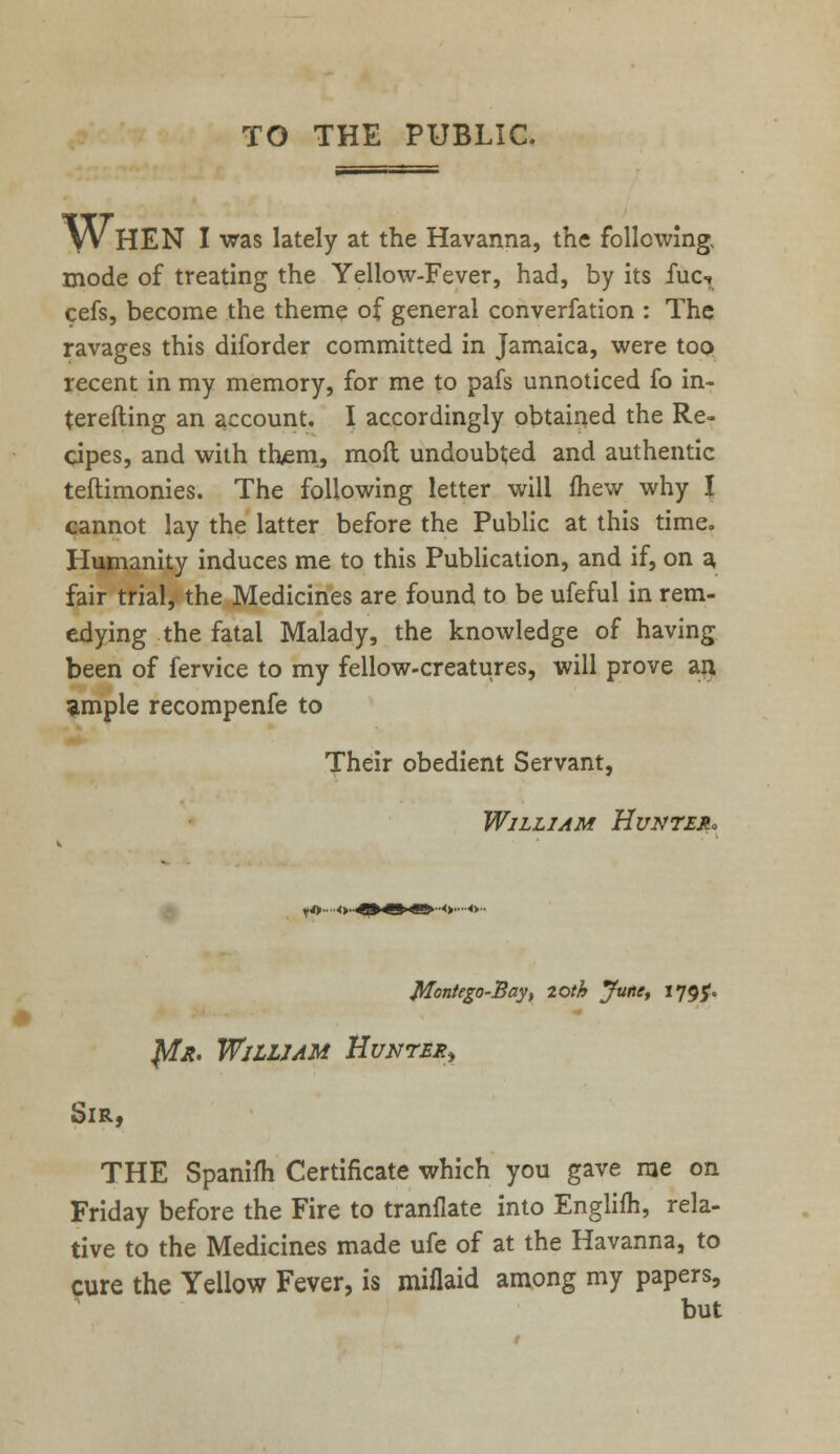 TO THE PUBLIC. » \VhEN I was lately at the Havanna, the following, mode of treating the Yellow-Fever, had, by its fuc-, cefs, become the theme of general converfation : The ravages this diforder committed in Jamaica, were too recent in my memory, for me to pafs unnoticed fo in- terefting an account. I accordingly obtained the Re- cipes, and with them, moil undoubted and authentic teftimonies. The following letter will fhew why I cannot lay the latter before the Public at this time. Humanity induces me to this Publication, and if, on a fair trial, the Medicines are found to be ufeful in rem- edying the fatal Malady, the knowledge of having been of fervice to my fellow-creatures, will prove an ample recompenfe to Their obedient Servant, William Hunted Montego-Bay, loth June, 1795. Jtfit. William Hunter Sir, THE Spanifh Certificate which you gave me on Friday before the Fire to tranflate into Englifh, rela- tive to the Medicines made ufe of at the Havanna, to cure the Yellow Fever, is miflaid among my papers, but