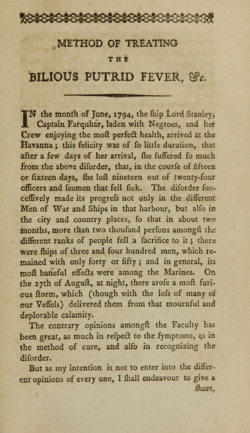 METHOD OF TREATING THE BILIOUS PUTRID FEVER, &c. IN the month of June, 1794, the (hip Lord Stanley, Captain Farquhar, laden with Negroes, and her Crew enjoying the moil perfect health, arrived at the Havanna j this felicity was of fo little duration, that after a few days of her arrival, me fuffered fo much from the above diforder, that, in the courfe of fifteen or fixteen days, (he loft nineteen out of twenty-four officers and feamen that fell fick. The diforder fuc- ceffively made its progrefs not only in the different Men of War and Ships in that harbour, but alfo in the city and country places, fo that in about two months, more than two thoufand perfons amongft the different ranks of people fell a facrifice to it j there were fhips of three and four hundred men, which re- mained with only forty or fifty j and in general, its moft baneful effects were among the Marines. On the 27th of Auguft, at night, there arofe a moft furi- ous ftorm, which (though with the lofs of many of our VefTels) delivered them from that mournful and deplorable calamity. The contrary opinions amongft the Faculty has been great, as much in refpecl: to the fymptoms, a,s in the method of cure, and alfo in recognizing the diforder. But as my intention is not to enter into the differ- ent opinions of every one, I fhall endeavour to give a ihort.