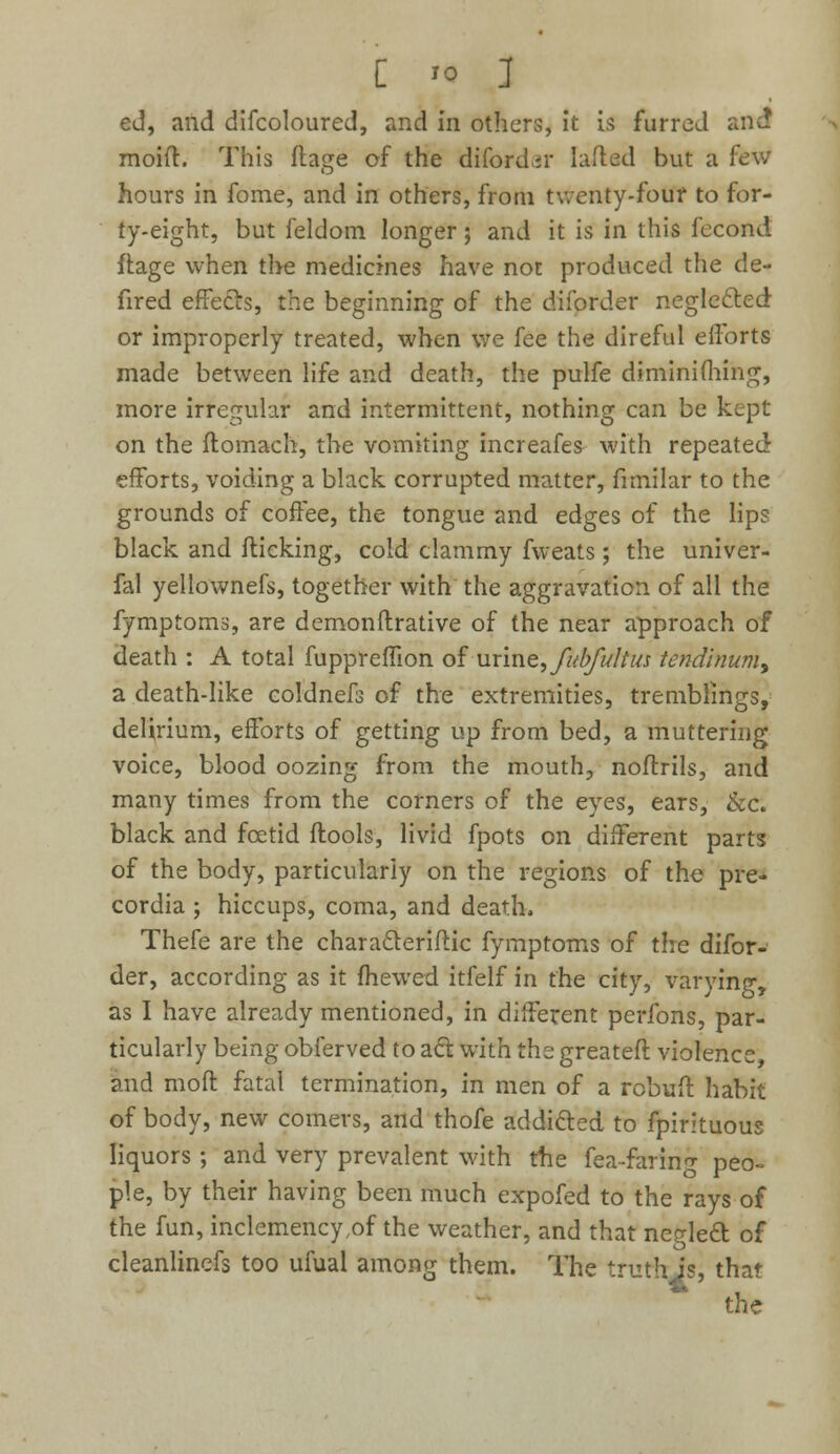 ed, and difcoloured, and in others, it is furred and1 moid. This ftage of the dtfordar Lifted but a few hours in fome, and in others, from twenty-four to for- ty-eight, but feldom longer; and it is in this fecond ftage when the medicines have not produced the de- fired effe&s, the beginning of the diforder negle&ed or improperly treated, when we fee the direful efforts made between life and death, the pulfe diminifhing, more irregular and intermittent, nothing can be kept on the ftomach, the vomiting increafes with repeated efforts, voiding a black corrupted matter, fimilar to the grounds of coffee, the tongue and edges of the lips black and fticking, cold clammy fvveats ; the univer- fal yellownefs, together with the aggravation of all the fymptoms, are demonftrative of the near approach of death : A total fuppreffion of uxmQ^fubfuItus tendinumy a death-like coldnefs of the extremities, tremblings, delirium, efforts of getting up from bed, a muttering voice, blood oozing from the mouth, noftrils, and many times from the corners of the eyes, ears, &c. black and fcetid ftools, livid fpots on different parts of the body, particularly on the regions of the pre- cordia ; hiccups, coma, and death, Thefe are the characterise fymptoms of the difor- der, according as it fhewed itfelf in the city, varying, as I have already mentioned, in different perfons, par- ticularly being obferved to act. with the greateft violence, and moit fatal termination, in men of a rebuff habit of body, new comers, and thofe addi&ed to fpirituous liquors ; and very prevalent with the fea-faring peo- ple, by their having been much expofed to the rays of the fun, inclemency ,of the weather, and that neglect, of cleanlincfs too ufual among them. The truth js, that the