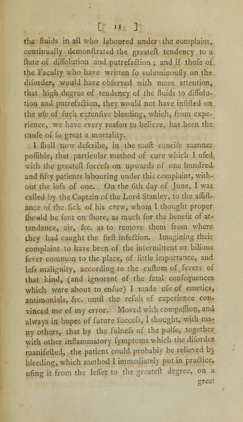 the fluids in ail who laboured under the complaint, continually demonftrated the greateft tendency to a ftate of diffolution and putrefaction ; and if thofe of the Faculty who have written fo voluminouily on the diforder, would have obferyed with more attention, that high degree of tendency of the fluids to diffolu- tion and putrefaction, they would not have infilled on the ufe of fuch extenfive bleeding, which, from expe- rience, we have every reafon to believe, has been the caufe of fo great a mortality. I fliall now defcribe, in the moll ccncife manner poffible, that particular method of cure which I ufed with the greateft fuccefs on upwards of one hundred and fifty patients labouring under this complaint, with- out the lofs of one. On the 6th day of June, I was called by the Captain of the Lord Stanley, to the affift- ance of the fick of his crew, whom I thought proper mould be fent on more, as much for the benefit of at- tendance, air, &c. as to remove them from where they had caught the firft infection. Imagining then- complaint to have been of the intermittent or bilious fever common to the place, of little importance, and lefs malignity, according to the cuftom of fevers of that kind, (and ignorant of the fatal confequences which were about to enfue) I made ufe of emetics, antimonials, &c. until the refult of experience con. vinced me of my error. Moved with companion, and always in hopes of future fuccefs, I thought, with ma- ny others, that by the fulnefs of the pulfe, together with other inflammatory fymptoms which the diforder manifefted, the patient could probably be relieved by bleeding, which method I immediately put in practice, ufing it from the leffer to the greateft degree, on a great