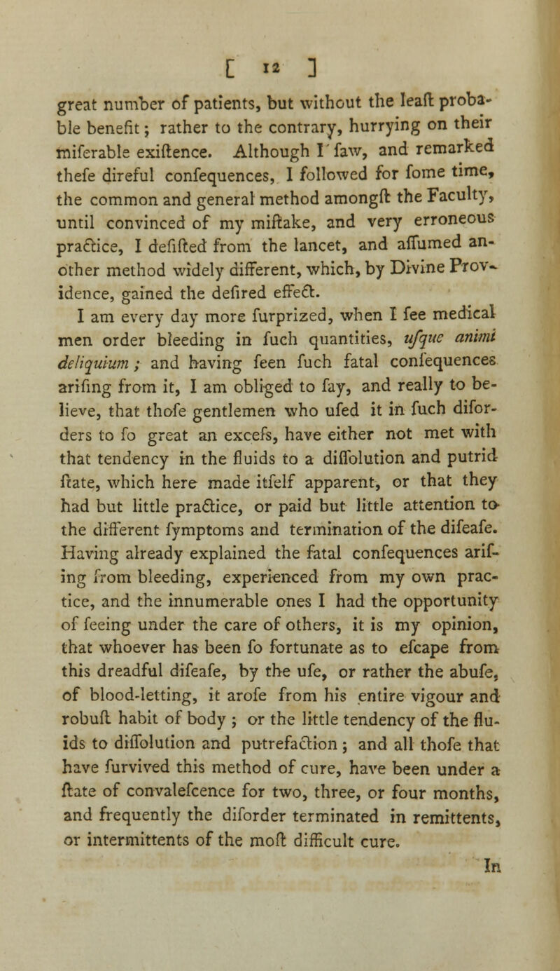 great number of patients, but without the lead proba- ble benefit j rather to the contrary, hurrying on their miferable exiflence. Although I' faw, and remarked thefe direful confequences, I followed for fome time, the common and general method amongft the Faculty, until convinced of my miftake, and very erroneous pra&ice, I defifted from the lancet, and afiumed an- other method widely different, which, by Divine Prov- idence, gained the defired effect. I am every day more furprized, when I fee medical men order bleeding in fuch quantities, ufquc animi deliquium; and having feen fuch fatal confequences arifing from it, I am obliged to fay, and really to be- lieve, that thofe gentlemen who ufed it in fuch disor- ders to fo great an excefs, have either not met with that tendency in the fluids to a diflblution and putrid ftate, which here made itfelf apparent, or that they had but little pra&ice, or paid but little attention to- the different fymptoms and termination of the difeafe. Having already explained the fatal confequences arif- ing from bleeding, experienced from my own prac- tice, and the innumerable ones I had the opportunity of feeing under the care of others, it is my opinion, that whoever has been fo fortunate as to efcape from this dreadful difeafe, by the ufe, or rather the abufe, of blood-letting, it arofe from his entire vigour and robufl habit of body ; or the little tendency of the flu- ids to diflblution and putrefaction; and all thofe that have furvived this method of cure, have been under a ftate of convalescence for two, three, or four months, and frequently the diforder terminated in remittents, or intermittents of the mod: difficult cure. In