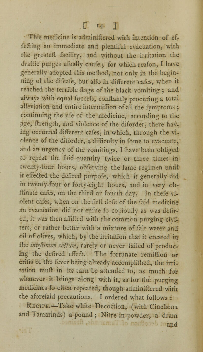 This medicine is adminiftered with intention of ef- fecting an immediate and plentiful evacuation, with the greateft facility, and without the irritation the draftic purges ufually caufe ; for which reafon, I have generally adopted this method, not only in the begin- ning of the difeafe, but alfo in different cafes, when it reached the terrible ftage of the black vomiting ; and always with equal fuccefs, constantly procuring a total alleviation and entire intermjffion of all the fymptoms ; continuing the ufe of the medicine, according to the age, ftrength, and violence of the diforder, there hav- ing occurred different cafes, in which, through the vi- olence of the diforder, a difficulty in fome to evacuate, and an urgency of the vomitings, I have been obliged to repeat the laid quantity twice or three times in twenty-four hours, obferving the fame regimen until k effected the defired purpofe, which it generally did m twenty-four or forty-eight hours, and in very ob- flinate cafes, on the third or fourth day. In thefe vi- olent cafes, when on the firft dofe of the faid medicine an evacuation did not enfue fo copioufly as was defir- ed, it was then aiftfted with the common purging clyf- ters, or rather better with a mixture of fait water and oil of olives, which, by the irritation that it created in the intcftinum reftum, rarely or never failed of produc- ing the defired effect. The fortunate remiffion or crifis of the fever being already accomplished, the irri- tation muff in its turn be attended to, as much for whatever it brings along with it, as for the purging medicines fo often repeated, though administered with the aforefaid precautions. I ordered what follows : Recipe.—Take white Decoction, (with Cinchona and Tamarinds) a pound j Nitre in powder, a dram and