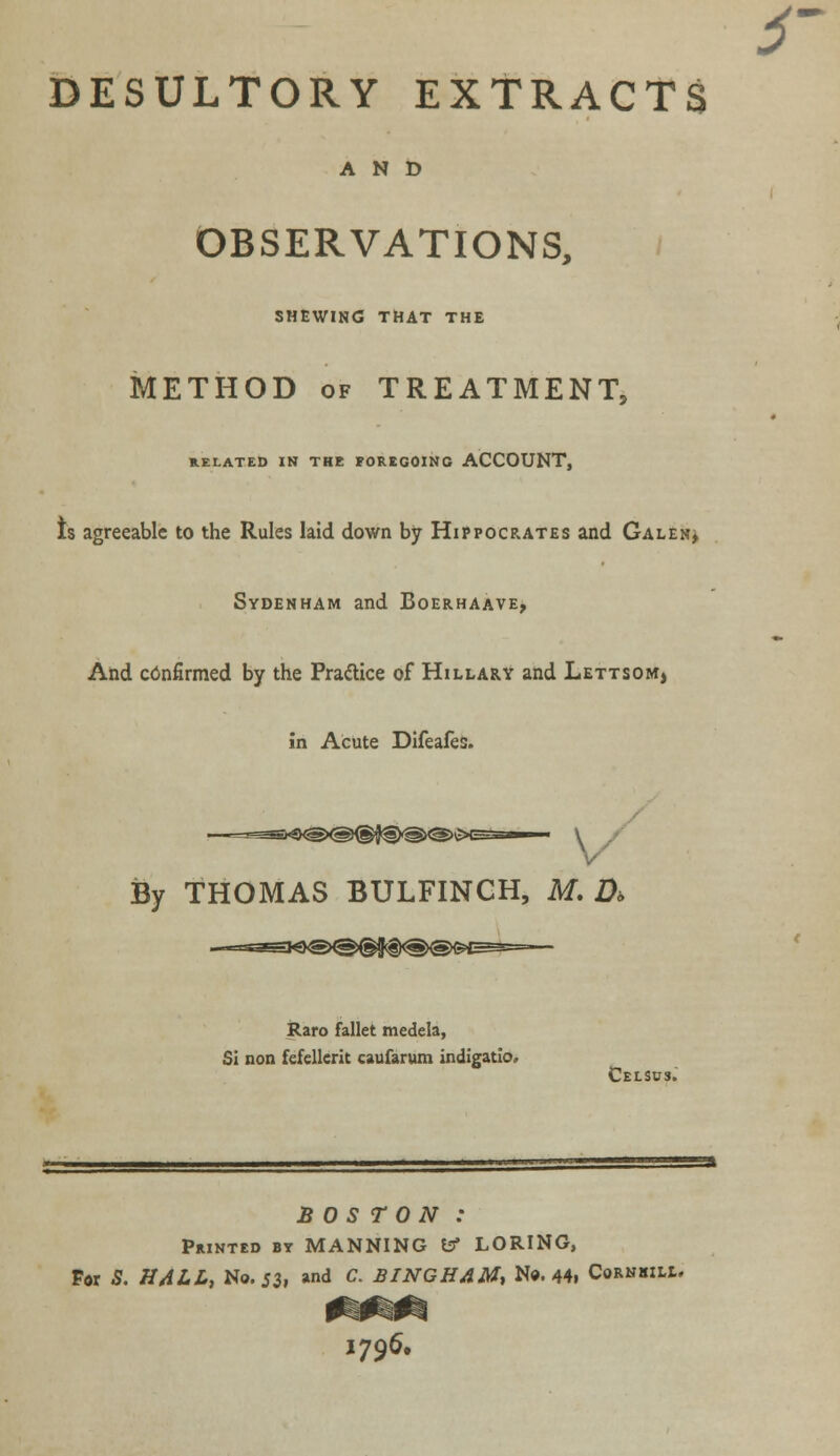 s DESULTORY EXTRACTS AND OBSERVATIONS, SHEWING THAT THE METHOD of TREATMENT, RELATED IN THE FOREGOING ACCOUNT, Is agreeable to the Rules laid down by Hippocrates and Gale:-, Sydenham and Boerhaave, And confirmed by the Practice of Hillary and Lettsom, in Acute Difeafes. By THOMAS BULFINCH, M. D> Raro fallet medela, Si non fefellerit caufarum indigatio. Celsds. BOSTON : Printed by MANNING fcr LORING, For S. HALL, No. 53, and C. BINGHAM, No. 44i Cornsill. I796.