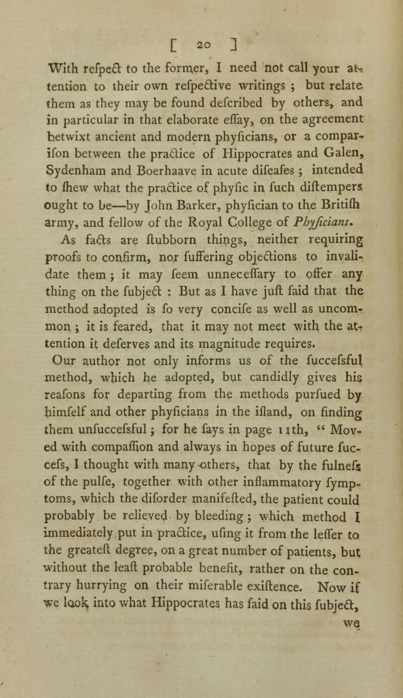 [ 20 ] With refpect to the former, I need not call your at* tention to their own refpective writings ; but relate them as they may be found defcribed by others, and in particular in that elaborate eflay, on the agreement betwixt ancient and modern phyficians, or a compar- ison between the practice of Hippocrates and Galen, Sydenham and Boerhaave in acute difeafes; intended to fhew what the practice of phyfic in fuch diftempers ought to be—by John Barker, phyfician to the Britifh army, and fellow of the Royal College of Phyficians. As facts are ftubborn things, neither requiring proofs to confirm, nor fuffering objections to invali- date them ; it may feem unneceffary to offer any thing on the fubject : But as 1 have jtift faid that the method adopted is fo very concife as well as uncom- mon j it is feared, that it may not meet with, the at- tention it deferves and its magnitude requires. Our author not only informs us of the fuccefsful method, which he adopted, but candidly gives his reafons for departing from the methods purfued by mmfelf and other phyficians in the ifland, on finding them unfuccefsful j for he fays in page nth,  Mov- ed with compaflion and always in hopes of future fuc- cefs, I thought with many -others, that by the fulnefs of the pulfe, together with other inflammatory fymp- toms, which the diforder manifefled, the patient could probably be relieved by bleeding j which method I immediately put in practice, ufing it from the leffer to the greateft degree, on a great number of patients, but without the leaft probable benefit, rather on the con- trary hurrying on their miferable exiftence. Now if we look; into what Hippocrates has faid on this fubject, we