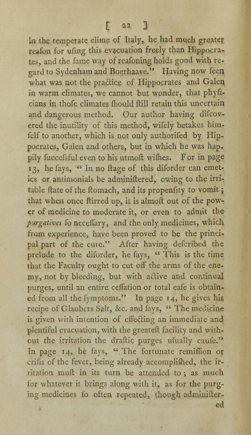 t %% 3 £n the temperate clime of Italy, he had much greater reafon for ufing this evacuation freely than Hippocra- tes, and the fame way of reafoning holds good with re- gard to Sydenham and Boerhaave. Having now feen what was not the practice of Hippocrates and Galen, in warm climates, we cannot but wonder, that phyfi- cians in thofe climates mould fti.ll retain this uncertain and dangerous method. Our author having difcov- ered the inutility of this method, wifely betakes him- felf to another, which is not only authorifed by Hip- pocrates, Galen and others, but in which he was hap- pily fuccefsful even to his utmoft wifhes. For in page 13, he fays,  In no ftage of this diforder can emet- ics or antimonials be adminiflered, owing to the irri- table flate of the ftomach, and its propenfity to vomit j that when once ftirred up, it is almoft out of the pow- er of medicine to moderate it, or even to admit the purgatives fo neceffary, and the only medicines, which from experience, have been proved to be the princi- pal part of the cure.'* After having defcribed the prelude to the diforder, he fays,  This is the time that the Faculty ought to cut off the arms of the ene- my, not by bleeding, but with active and continual purges, until an entire ceflation or total eafe is obtain- ed from all the fymptoms. In page 14, he gives his recipe of Glaubers Salt, &c. and fays,  The medicine is given with intention of effecting an immediate and plentiful evacuation, with the greateft facility and with- out the irritation the draftic purges ufually caufe. In page 14, he fays,  The fortunate remiffion or crifis of the fever, being already accomplished, the ir- ritation mud in its turn be attended to ; as much for whatever it brings along with it, as for the purg- ing medicines fo often repeated, though adminifler- ed