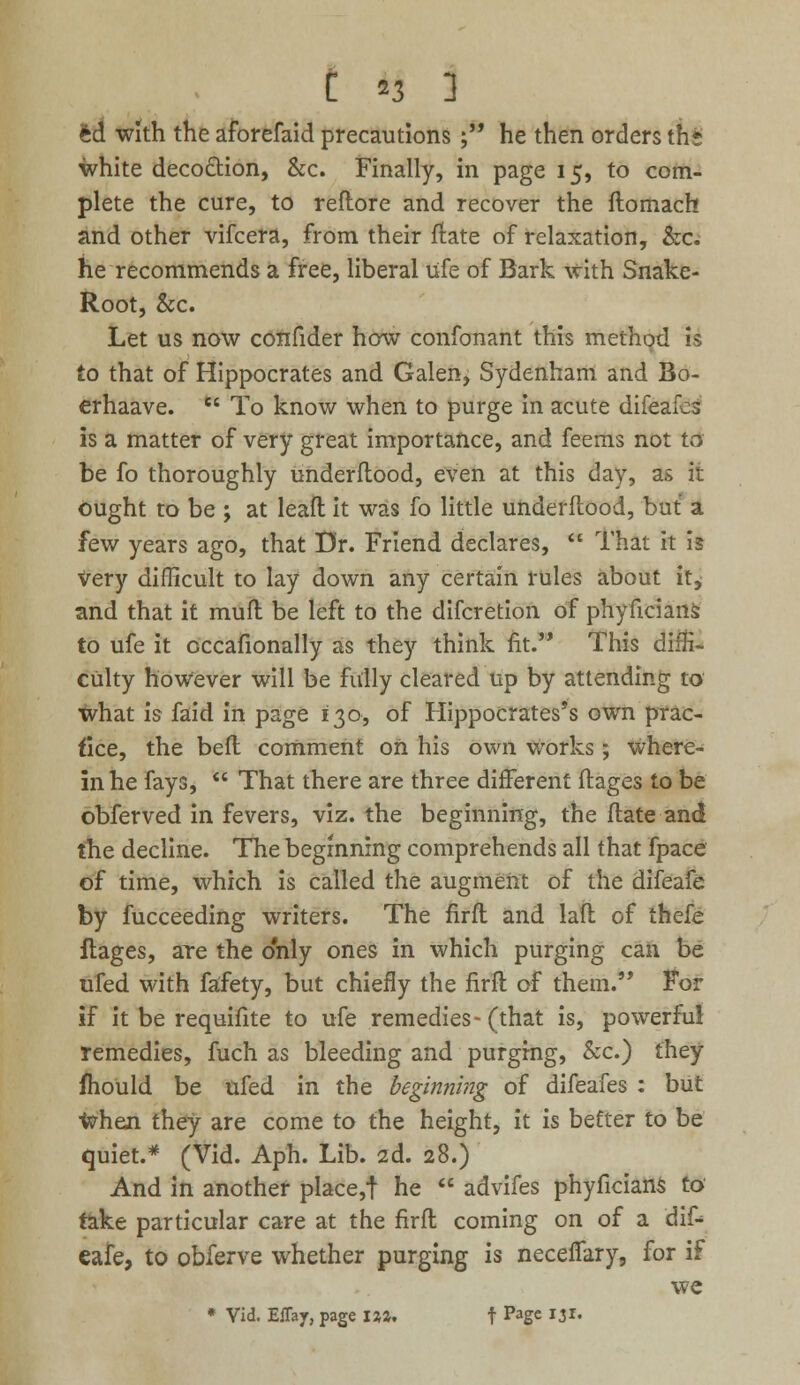 ed with the aforefaid precautions ; he then orders th* white decoction, &c. Finally, in page 15, to com- plete the cure, to reflore and recover the ftomach and other vifcera, from their ftate of relaxation, &c. he recommends a free, liberal ufe of Bark with Snake- Root, &c. Let us now confider how confonant this method is to that of Hippocrates and Galen, Sydenham and Bo- erhaave.  To know when to purge in acute difeafeg is a matter of very great importance, and feems not to be fo thoroughly underflood, even at this day, as it ought to be ; at leaft it was fo little underflood, but a few years ago, that Dr. Friend declares,  That it is very difficult to lay down any certain rules about it, and that it muft be left to the difcretion of phyficians to ufe it occafionally as they think fit. This diffi- culty however will be fully cleared up by attending to what is faid in page 130, of Hippocrates's own prac- tice, the beft comment on his own works; where- in he fays,  That there are three different ftages to be obferved in fevers, viz. the beginning, the ftate and the decline. The beginning comprehends all that fpace of time, which is called the augment of the difeafe by fucceeding writers. The firfl and lafl of thefe ftages, are the only ones in which purging can be ufed with fafety, but chiefly the firft of them. For if it be requifite to ufe remedies- (that is, powerful remedies, fuch as bleeding and purging, &c.) they mould be ufed in the beginning of difeafes : but when they are come to the height, it is better to be quiet.* (Vid. Aph. Lib. 2d. 28.) And in another place,! he  advifes phyficians to take particular care at the firft coming on of a dif- eafe, to obferve whether purging is neceffary, for if we * Vid. Effay, page 1%%, f Page 131.