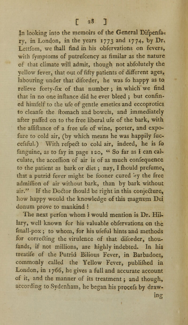 In looking into the memoirs of the General Difpenfa- ry, in London, in the years 1773 ant* !774> by Dr, Lettfom, we (hall find in his obfervations on fevers, with fymptoms of putrefcency as fimilar as the nature of that climate will admit, though not abfolutely the yellow fever, that out of fifty patients of different ages, labouring under that drforder, he was fo happy as to, relieve forty-fix of that number ; in which we find that in no one mftance did he ever bleed ; but confin- ed himfelf to the ufe of gentle emetics and eccoprotics to cleanfe the ftomach and bowels, and immediately after paffed on to the free liberal ufe of the bark, with the affiftance of a free ufe of wine, porter, and expo- fure to cold air, (by which means he was happily fuc- cefsful) With refpecl: to cold air, indeed, he is fo fanguine, as to fay in page 120,  So far as I can cal- culate, the acceffion of air is of as much confequence to the patient as bark or diet; nay, I mould prefume, that a putrid fever might be fooner cured *y the free admiflion of air without bark, than by bark without air. If the Doctor fhould be right in this conjedure, how happy would the knowledge of this magnum Dei donum prove to mankind ! The next perfon whom I would mention is Dr. Hil- lary, well known for his valuable obfervations on the fmall-pox; to whom, for his ufeful hints and methods for cor reding the virulence of that diforder, thou- iands, if not millions, are highly indebted. In his treatife of the Putrid Bilious Fever, in Barbadoes, commonly called the Yellow Fever, publifhed in London, in 1766, he gives a full and accurate account of it, and the manner of its treatment j and though, according to Sydenham, he began his procefs by draw- ing