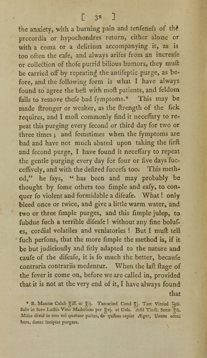 the anxiety, with a burning pain and tenfenefs of th£ precordia or hypochondres return, either alone or with a coma or a delirium accompanying it, as is too often the cafe, and always arifes from an increafe or collection of thofe putrid bilious humors, they muft be carried off by repeating the antifeptic purge, as be- fore, and the following form is what I have always found to agree the beft with moft patients, and feldom fails to remove thefe bad fymptoms.* This may be made ftronger or weaker, as the flrength of the fick requires, and I mofi commonly find it neceffary to re- peat this purging every fecond or third day for two or three times; and fometimes when the fymptoms are bad and have not much abated upon taking the firfh and fecond purge, I have found it neceffary to repeat the gentle purging every day for four or five days fuc- ceffively, and with the defired fuccefs too; This meth-> od, he fays,  has been and may probably be thought by fome others too fimple and eafy, to con- quer fo violent and formidable a difeafe. What! only bleed once or twice, and give a little warm water, and two or three fimple purges, and this fimple julep, to fubdue fuch a terrible difeafe ! without any fine boluf- es, cordial volatiles and veniatories ! But I mufl tell fuch perfons, that the more fimple the method is, if it be but judicioufly and fitly adapted to the nature and caufe of the difeafe, it is fo much the better, becaufe contraria contrariis medentur. When the laft flage of the fever is come on, before we are called in, provided that it is not at the very end of it, I have always found that * R. Manna Calab gift, or gij. Tamarind Cond gj. Tart Vitriol ^fs. Solv in Sero Ladtis Vino Madericns per 5vj. et Cola. Add Tinct. Sense *fs. Mifce divid in tres vel quatuor partes, de qaibus capiat ./Egcr, Unarn Otnni hora, donee incipiat purgare.