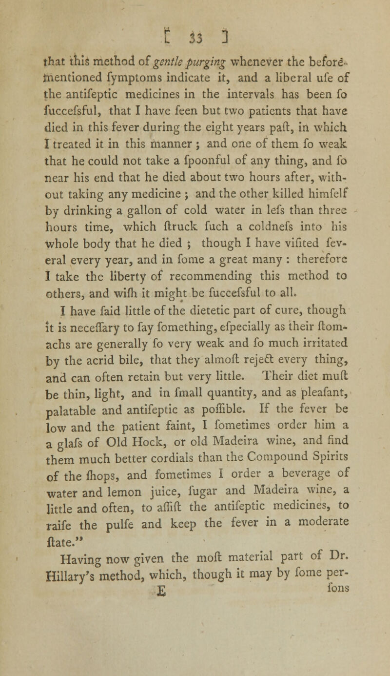 that this method of gentle purging whenever the before^ mentioned fymptoms indicate it, and a liberal ufe of the antifeptic medicines in the intervals has been fo fuccefsful, that I have feen but two patients that have died in this fever during the eight years paft, in which I treated it in this manner ; and one of them fo weak that he could not take a fpoonful of any thing, and fo near his end that he died about two hours after, with- out taking any medicine ; and the other killed himfelf by drinking a gallon of cold water in lefs than three hours time, which (truck fuch a coldnefs into his whole body that he died ; though I have vifited fev- eral every year, and in fome a great many : therefore I take the liberty of recommending this method to others, and wifh it might be fuccefsful to all. I have faid little of the dietetic part of cure, though it is neceflary to fay fomething, efpecially as their ftom- achs are generally fo very weak and fo much irritated by the acrid bile, that they almoft reje£t every thing, and can often retain but very little. Their diet mud be thin, light, and in fmall quantity, and as pleafant, palatable and antifeptic as poffible. If the fever be low and the patient faint, I fometimes order him a a glafs of Old Hock, or old Madeira wine, and find them much better cordials than the Compound Spirits of the ihops, and fometimes I order a beverage of water and lemon juice, fugar and Madeira wine, a little and often, to aflift the antifeptic medicines, to raife the pulfe and keep the fever in a moderate ftate. Having now given the moil material part of Dr. Hillary's method, which, though it may by fome per- £ fons