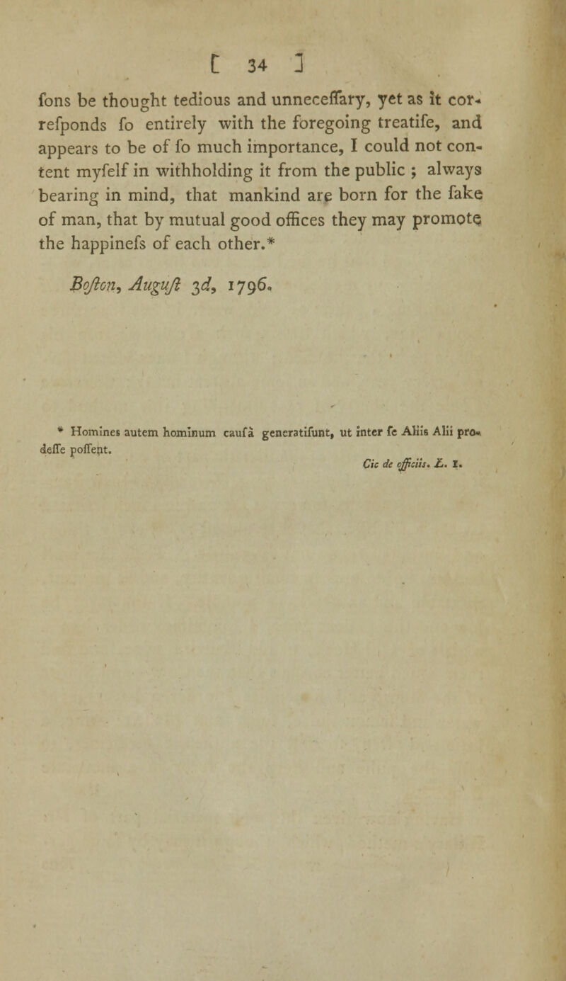 fons be thought tedious and unneceflary, yet as it cor* refponds fo entirely with the foregoing treatife, and appears to be of fo much importance, I could not con- tent myfelf in withholding it from the public ; always bearing in mind, that mankind are born for the fake of man, that by mutual good offices they may promote the happinefs of each other.* Bojicn, Auguji $d> 1796. * Homines autem homlnum caufa gencratifunt, ut inter fe Aliis Alii pro». defle pofient. Cic de officiiit* £. X.