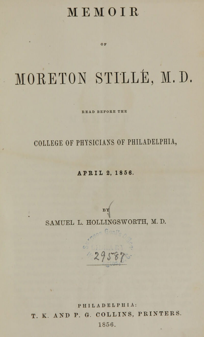 MEMOIR MORETON STI'LLE, M.D. READ BEFORE THE COLLEGE OF PHYSICIANS OF PHILADELPHIA, APRIL 2, 1856. , B1 SAMUEL L. HOLLINGSWORTH, M. D. zji^T PHILADELPHIA: T. K. AND P. G. COLLINS, PRINTERS. 1856.