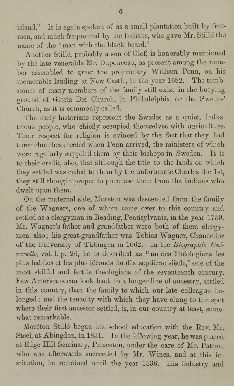 island.'' It is again spoken of as a small plantation built by free- men, and much frequented by the Indians, who gave Mr. Stille the name of the man with the black beard. Another Stille, probably a son of Olof, is honorably mentioned by the late venerable Mr. Duponceau, as present among the num- ber assembled to greet the proprietary William Penn, on his memorable landing at New Castle, in the year 1682. The tomb- stones of many members of the family still exist in the burying ground of Gloria Dei Church, in Philadelphia, or the Swedes' Church, as it is commonly called. The early historians represent the Swedes as a quiet, indus- trious people, who chiefly occupied themselves with agriculture. Their respect for religion is evinced by the fact that they had three churches erected when Penn arrived, the ministers of which were regularly supplied them by their bishops in Sweden. It is to their credit, also, that although the title to the lands on which they settled was ceded to them by the unfortunate Charles the 1st, they still thought proper to purchase them from the Indians who dwelt upon them. On the maternal side, Moreton was descended from the family of the Wagners, one of whom came over to this country and settled as a clergyman in Reading, Pennsylvania, in the year 1759. Mr. Wagner's father and grandfather were both of them clergy- men, also; his great-grandfather was Tobias Wagner, Chancellor of the University of Tubingen in 1662. In the Biographie Uni- verselle, vol. 1. p. 26, he is described as  un des Theologiens les plus habiles et les plus feconds du dix septieme siecle, one of the most skilful and fertile theologians of the seventeenth century. Few Americans can look back to a longer line of ancestry, settled in this country, than the family to which our late colleague be- longed ; and the tenacity with which they have clung to the spot where their first ancestor settled, is, in our country at least, some- what remarkable. Moreton Stille began his school education with the Eev. Mr. Steel, at Abingdon, in 1831. In the following year, he was placed at Edge Hill Seminary, Princeton, under the care of Mr. Patton, who was afterwards succeeded by Mr. Wines, and at this in- stitution, he remained until the year 1836. His industry and