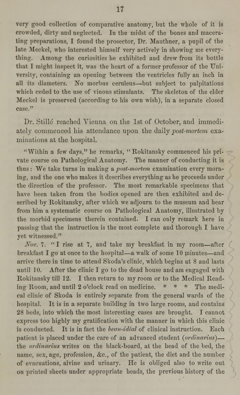 very good collection of comparative anatomy, but the whole of it is crowded, dirty and neglected. In the midst of the bones and macera- ting preparations, I found the prosector, Dr. Mauthner, a pupil of the late Meckel, who interested himself very actively in showing me every- thing. Among the curiosities he exhibited and drew from its bottle that I might inspect it, was the heart of a former professor of the Uni- versity, containing an opening between the ventricles fully an inch in all its diameters. No morbus ceruleus—but subject to palpitations which ceded to the use of vinous stimulants. The skeleton of the elder Meckel is preserved (according to his own wish), in a separate closed case. Dr. Stille reached Vienna on the 1st of October, and immedi- ately commenced his attendance upon the daily post-mortem exa- minations at the hospital. Within a few days, he remarks, Rokitansky commenced his pri- vate course on Pathological Anatomy. The manner of conducting it is thus: We take turns in making a,post-mortem examination every morn- ing, and the one who makes it describes everything as he proceeds under the direction of the professor. The most remarkable specimens that have been taken from the bodies opened are then exhibited and de- scribed by Rokitansky, after which we adjourn to the museum and hear from him a systematic course on Pathological Anatomy, illustrated by the morbid specimens therein contained. I can only remark here in passing that the instruction is the most complete and thorough I have yet witnessed. Nov. 7.  I rise at 7, and take my breakfast in my room—after breakfast I go at once to the hospital—a walk of some 10 minutes—and arrive there in time to attend Skoda's clinic, which begins at 8 and lasts until 10. After the clinic I go to the dead house and am engaged with Rokitansky till 12. I then return to my room or to the Medical Read- ing Room, and until 2 o'clock read on medicine. * * * The medi- cal clinic of Skoda is entirely separate from the general wards of the hospital. It is in a separate building in two large rooms, and contains 28 beds, into which the most interesting cases are brought. I cannot express too highly my gratification with the manner in which this clinic is conducted. It is in fact the beau-ideal of clinical instruction. Each patient is placed under the care of an advanced student {ordinarius)— the ordinarius writes on the black-board, at the head of the bed, the name, sex, age, profession, &c, of the patient, the diet and the number of evacuations, alvine and urinary. He is obliged also to write out on printed sheets under appropriate heads, the previous history of the