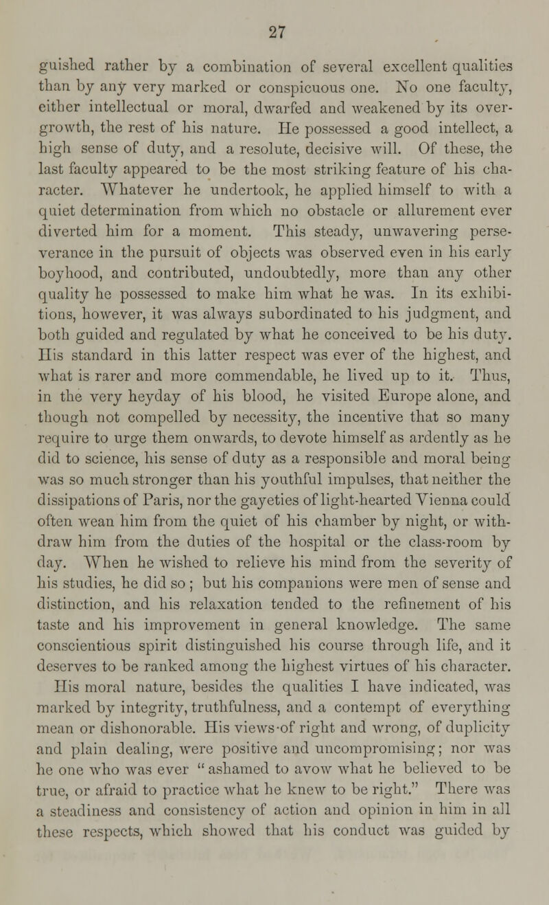 guished rather by a combination of several excellent qualities than by any very marked or conspicuous one. No one faculty, either intellectual or moral, dwarfed and Aveakened by its over- growth, the rest of his nature. He possessed a good intellect, a high sense of duty, and a resolute, decisive will. Of these, the last faculty appeared to be the most striking feature of his cha- racter. Whatever he undertook, he applied himself to with a quiet determination from which no obstacle or allurement ever diverted him for a moment. This steady, unwavering perse- verance in the pursuit of objects was observed even in his early boyhood, and contributed, undoubtedly, more than any other quality he possessed to make him what he was. In its exhibi- tions, however, it was always subordinated to his judgment, and both guided and regulated by what he conceived to be his duty. His standard in this latter respect was ever of the highest, and what is rarer and more commendable, he lived up to it. Thus, in the very heyday of his blood, he visited Europe alone, and though not compelled by necessity, the incentive that so many require to urge them onwards, to devote himself as ardently as he did to science, his sense of duty as a responsible and moral being- was so much stronger than his youthful impulses, that neither the dissipations of Paris, nor the gayeties of light-hearted Vienna could often wean him from the quiet of his chamber by night, or with- draw him from the duties of the hospital or the class-room by day. When he wished to relieve his mind from the severit}*- of his studies, he did so; but his companions were men of sense and distinction, and his relaxation tended to the refinement of his taste and his improvement in general knowledge. The same conscientious spirit distinguished his course through life, and it deserves to be ranked among the highest virtues of his character. His moral nature, besides the qualities I have indicated, was marked by integrity, truthfulness, and a contempt of everything mean or dishonorable. His views-of right and wrong, of duplicity and plain dealing, were positive and uncompromising; nor was he one who was ever  ashamed to avow what he believed to be true, or afraid to practice what he knew to be right. There was a steadiness and consistency of action and opinion in him in all these respects, which showed that his conduct was guided by