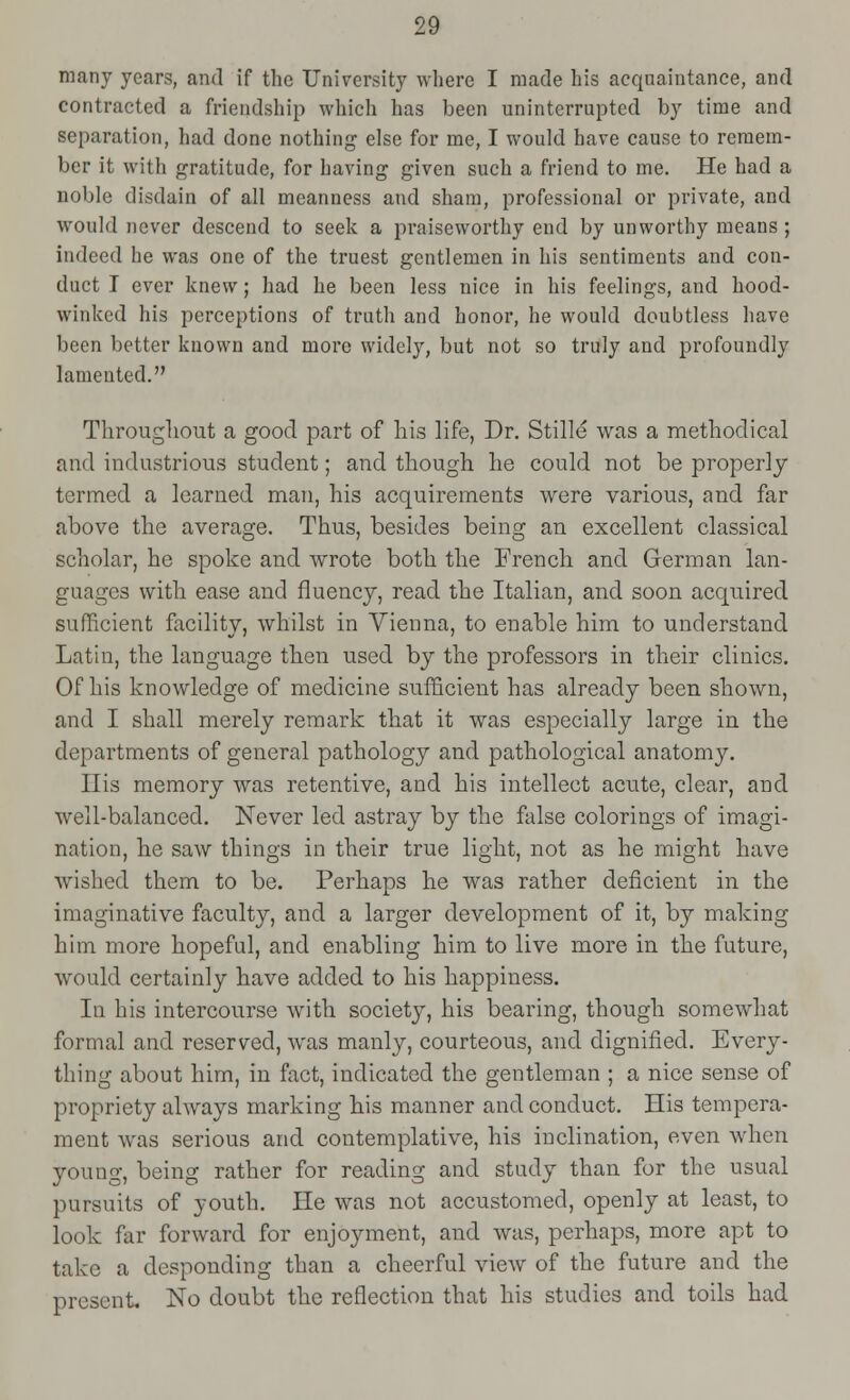 many years, and if the University where I made his acquaintance, and contracted a friendship which has been uninterrupted by time and separation, had done nothing else for me, I would have cause to remem- ber it with gratitude, for having given such a friend to me. He had a noble disdain of all meanness and sham, professional or private, and would never descend to seek a praiseworthy end by unworthy means; indeed he was one of the truest gentlemen in his sentiments and con- duct I ever knew; had he been less nice in his feelings, and hood- winked his perceptions of truth and honor, he would doubtless have been better known and more widely, but not so truly and profoundly lamented. Throughout a good part of his life, Dr. Stille was a methodical and industrious student; and though he could not be properly termed a learned man, his acquirements were various, and far above the average. Thus, besides being an excellent classical scholar, he spoke and wrote both the French and German lan- guages with ease and fluency, read the Italian, and soon acquired sufficient facility, whilst in Vienna, to enable him to understand Latin, the language then used by the professors in their clinics. Of his knowledge of medicine sufficient has already been shown, and I shall merely remark that it was especially large in the departments of general pathology and pathological anatomy. His memory was retentive, and his intellect acute, clear, and well-balanced. Never led astray by the false colorings of imagi- nation, he saw things in their true light, not as he might have wished them to be. Perhaps he was rather deficient in the imaginative faculty, and a larger development of it, by making him more hopeful, and enabling him to live more in the future, would certainly have added to his happiness. In his intercourse with society, his bearing, though somewhat formal and reserved, was manly, courteous, and dignified. Every- thing about him, in fact, indicated the gentleman ; a nice sense of propriety always marking his manner and conduct. His tempera- ment was serious and contemplative, his inclination, even when young, being rather for reading and study than for the usual pursuits of youth. He was not accustomed, openly at least, to look far forward for enjoyment, and was, perhaps, more apt to take a desponding than a cheerful view of the future and the present. No doubt the reflection that his studies and toils had