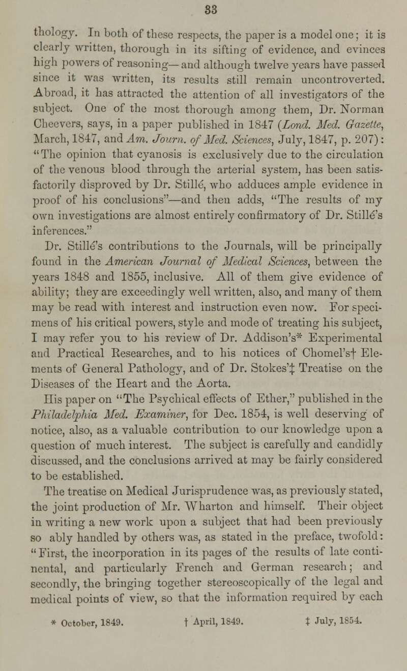 83 thology. In both of these respects, the paper is a model one; it is clearly written, thorough in its sifting of evidence, and evinces high powers of reasoning— and although twelve years have passed since it was written, its results still remain uncontroverted. Abroad, it has attracted the attention of all investigators of the subject. One of the most thorough among them, Dr. Norman Chcevers, says, in a paper published in 1847 {Land. Med. Gazette, March, 1847, and ,4m. Journ, of Med. Sciences, July, 1847, p. 207) : The opinion that cyanosis is exclusively due to the circulation of the venous blood through the arterial system, has been satis- factorily disproved by Dr. Stille, who adduces ample evidence in proof of his conclusions—and then adds, The results of my own investigations are almost entirely confirmatory of Dr. StillC's inferences. Dr. Stille's contributions to the Journals, will be principally found in the American Journal of Medical Sciences, between the years 1848 and 1855, inclusive. All of them give evidence of ability; they are exceedingly well written, also, and many of them may be read with interest and instruction even now. For speci- mens of his critical powers, style and mode of treating his subject, I may refer you to his review of Dr. Addison's* Experimental and Practical Researches, and to his notices of Chomel'sf Ele- ments of General Pathology, and of Dr. Stokes':}: Treatise on the Diseases of the Heart and the Aorta. His paper on The Psychical effects of Ether, published in the Philadelphia Med. Examiner, for Dec. 1854, is well deserving of notice, also, as a valuable contribution to our knowledge upon a question of much interest. The subject is carefully and candidly discussed, and the conclusions arrived at may be fairly considered to be established. The treatise on Medical Jurisprudence was, as previously stated, the joint production of Mr. Wharton and himself. Their object in writing a new work upon a subject that had been previously so ably handled by others was, as stated in the preface, twofold:  First, the incorporation in its pages of the results of late conti- nental, and particularly French and German research; and secondly, the bringing together stereoscopically of the legal and medical points of view, so that the information required by each * October, 1849. t April, 1849. % July, 1854.