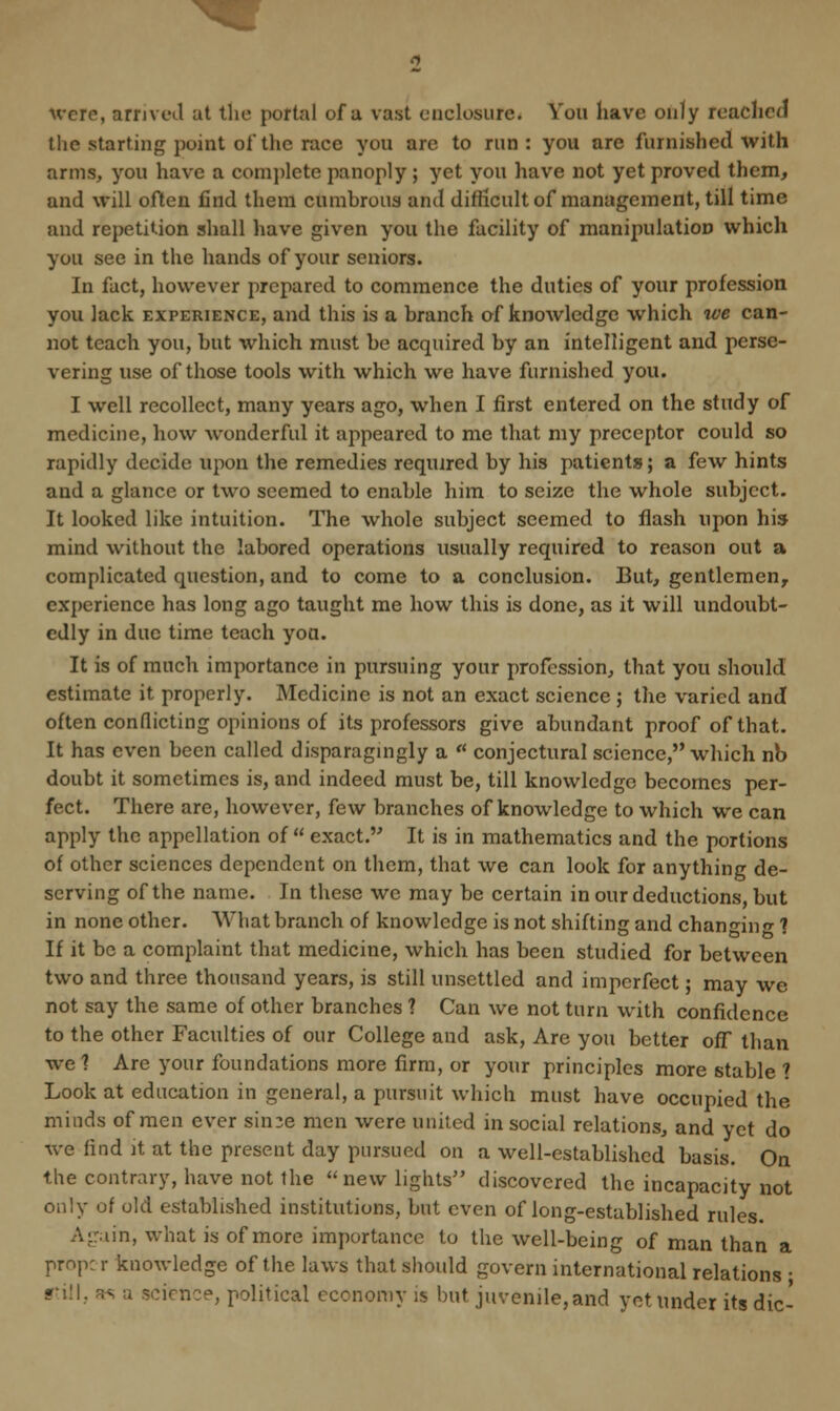 the starting point of the nee you are to run: you are furnished with arms, you have a complete panoply ; yet you have not yet proved them, and will often find them cumbrous and difficult of management, till time and repetition shall have given you the facility of manipulation which you see in the hands of your seniors. In fact, however prepared to commence the duties of your profession you lack experience, and this is a branch of knowledge which we can- not teach you, but which must be acquired by an intelligent and perse- vering use of those tools with which we have furnished you. I well recollect, many years ago, when I first entered on the study of medicine, how wonderful it appeared to me that my preceptor could so rapidly decide upon the remedies required by his patients; a few hints and a glance or two seemed to enable him to seize the whole subject. It looked like intuition. The whole subject seemed to flash upon his mind without the labored operations usually required to reason out a complicated question, and to come to a conclusion. But, gentlemen, experience has long ago taught me how this is done, as it will undoubt- edly in due time teach yoa. It is of much importance in pursuing your profession, that you should estimate it properly. Medicine is not an exact science ; the varied and often conflicting opinions of its professors give abundant proof of that. It has even been called disparagingly a  conjectural science, which nb doubt it sometimes is, and indeed must be, till knowledge becomes per- fect. There are, however, few branches of knowledge to which we can apply the appellation of  exact. It is in mathematics and the portions of other sciences dependent on them, that we can look for anything de- serving of the name. In these we may be certain in our deductions, but in none other. What branch of knowledge is not shifting and chan<uno- ? If it be a complaint that medicine, which has been studied for between two and three thousand years, is still unsettled and imperfect; may we not say the same of other branches ? Can we not turn with confidence to the other Faculties of our College and ask, Are you better off than we ? Are your foundations more firm, or your principles more stable 1 Look at education in general, a pursuit which must have occupied the minds of men ever rinse men were united in social relations, and yet do we find it at the present day pursued on a well-established basis. On the contrary, have not the new lights discovered the incapacity not only of old established institutions, but even of long-established rules. Again, what is of more importance to the well-being of man than a pmp; r knowledge of the laws that should govern international relations ■ ••ill., as a science, political economy is but. juvenile,and yet under its die-