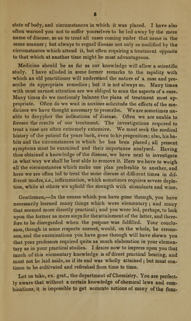 often warned you not to suffer yourselves to be led away by the mere name of disease, so as to treat all cases coming under that name in the same manner ; but always to regard disease not only as modified by the circumstances which attend it, but often requiring a treatment opposite to that which at another time might be most advantageous. Medicine should be as far as our knowledge will allow a scientific study. I have alluded in some former remarks to the rapidity with which an old practitioner will understand the nature of a case and pre- scribe its appropriate remedies ; but it is not always so. Many times with most earnest attention are we obliged to scan the aspects of a case. Many times do we cautiously balance the plans of treatment most ap- propriate. Often do we wait in anxious solicitude the effects of the me- dicines we have thought necessary to prescribe. We are sometimes un- able to decypher the indications of disease. Often we are unable to foresee the results of our treatment. The investigations required to treat a case are often extremely extensive. We must seek the medical history of the patient for years back, even to his progenitors; also, his ha- bits and the circumstances in which he has been placed; all present symptoms must be examined and their importance analysed. Having thus obtained a knowledge of the disease, we have next to investigate in what way we shall be best able to remove it. Here we have to weigh all the circumstances which make one plan preferable to another, and here we are often led to treat the same disease at different times in dif- ferent modes, i.e., inflammation, which sometimes requires severe deple- tion, while at others we uphold the strength with stimulants and wine. Gentlemen,—In the course which you have gone through, you have necessarily learned many things which were elementary ; and many that seemed more directly practical; and you were led, perhaps, to look upon the former as mere steps for the attainment of the latter, and there- fore to be disregarded when the purpose was fulfilled. Your conclu- sion, though in some respects correct, would, on the whole, be errone- ous, and the examinations you have gone 1hrough will have shewn you that your professors required quite as much elaboration in your elemen- tary as in your practical studies. I desire now to impress upon you that much of this elementary knowledge is of direct practical bearing, and must not be laid aside, as if its end was wholly attained ; but must con- tinue to be cultivated and refreshed from time to time. Let us take, ex. grat., the department of Chemistry. You are perfect- ly aware that without a certain knowledge of chemical laws and com- binations, i\ is impossible to get accurate notions of many of the func-