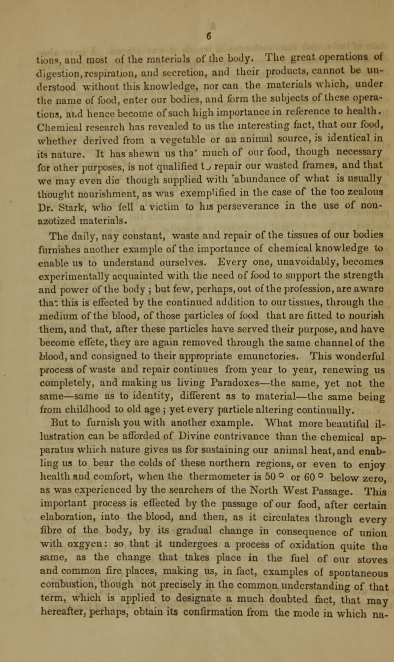 tions, and most of the materials of the body. The great operations of digestion,respiration, and secretion, and their products, cannot be un- derstood without this knowledge, nor can the materials which, under the name of food, enter our bodies, and form the subjects of these opera- tions, and hence become of such high importance in reference to health. Chemical research has revealed to us the interesting fact, that our food, whether derived from a vegetable or an animal source, is identical in its nature. It has shewn us tha4 much of our food, though necessary for other purposes, is not qualified t j repair our wasted frames, and that we may even die though supplied with abundance of what is usually thought nourishment, as was exemplified in the case of the too zealous Dr. Stark, who fell a victim to his perseverance in the use of non- azotized materials. The daily, nay constant, waste and repair of the tissues of our bodies furnishes another example of the importance of chemical knowledge to enable us to understand ourselves. Every one, unavoidably, becomes experimentally acquainted with the need of food to support the strength and power of the body ; but few, perhaps, out of the profession, are aware tha: this is effected by the continued addition to our tissues, through the medium of the blood, of those particles of food that are fitted to nourish them, and that, after these particles have served their purpose, and have become effete, they are again removed through the same channel of the blood, and consigned to their appropriate emunctories. This wonderful process of waste and repair continues from year to year, renewing us completely, and making us living Paradoxes—the same, yet not the same—same as to identity, different as to material—the same being from childhood to old age ; yet every particle altering continually. But to furnish you with another example. What more beautiful il- lustration can be afforded of Divine contrivance than the chemical ap- paratus which nature gives us for sustaining our animal heat, and enab- ling us to bear the colds of these northern regions, or even to enjoy health and comfort, when the thermometer is 50 ° or 60 ° below zero as was experienced by the searchers of the North West Passage. This important process is effected by the passage of our food, after certain elaboration, into the blood, and then, as it circulates through every fibre of the body, by its gradual change in consequence of union with oxgyen: so that it undergoes a process of oxidation quite the same, as the change that takes place in the fuel of our stoves and common fire places, making us, in fact, examples of spontaneous combustion, though not precisely in the common understanding of that term, which is applied to designate a much doubted fact, that may hereafter, perhaps, obtain its confirmation from the mode in which na-