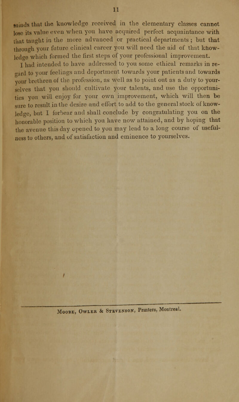 winds that the knowledge received in the elementary classes cannot lose its value even when you have acquired perfect acquaintance with that taught in the more advanced or practical departments ; hut that through your future clinical career you will need the aid of that know- ledge which formed the first steps of your professional improvement. I had intended to have addressed to you some ethical remarks in re- gard to your feelings and deportment towards your patients and towards your brethren of the profession, as well as to point out as a duty to your- selves that you should cultivate your talents, and use the opportuni- ties you will enjoy for your own improvement, which will then be sure to result in the desire and effort to add to the general stock of know- ledge, but I forbear and shall conclude by congratulating you on the honorable position to which you have now attained, and by hoping that the avenue this day opened to you may lead to a long course of useful- ness to others, and of satisfaction and eminence to yourselves. Moore, Owler & Stevenson, Printers, Montreal.