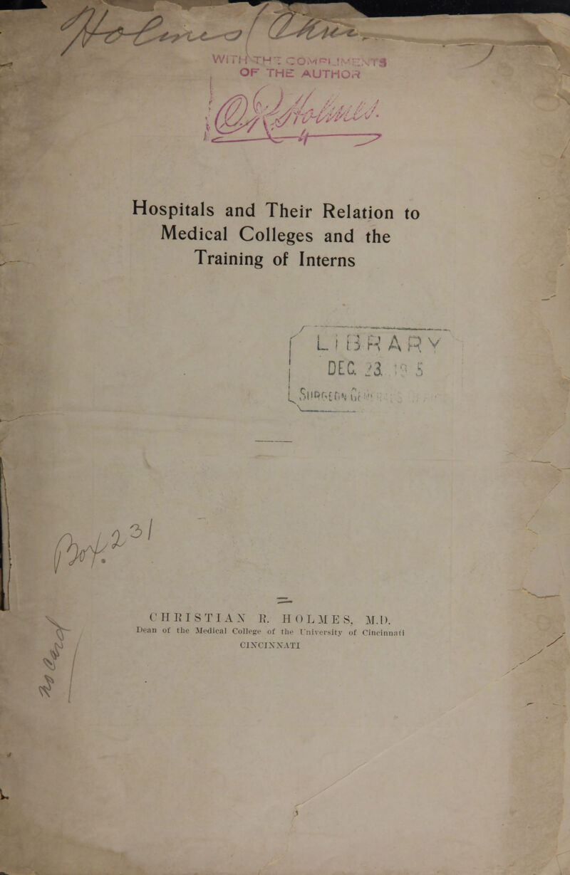 OF THE AUTHO.^ Hospitals and Their Relation to Medical Colleges and the Training of Interns L I B R A R V \ , 2^ '3/ CHRISTIAX E. HOLMES, MA). Dean of the Medical College of the University of Cincinnnti CINCIXXATI