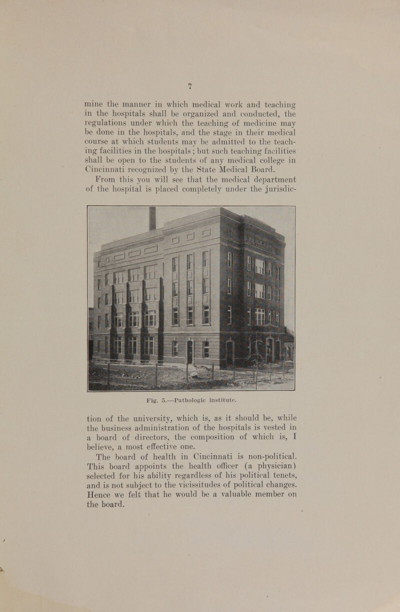 mine the manner in which medical work and teaching in the hospitals shall be organized and conducted, the regulations under which the teaching of medicine may be done in the hospitals, and the stage in their medical course at which students may be admitted to the teach- ing facilities in the liospilals ; but such teaching facilities shall be open to the (-indents of any medical college in Cincinnati recognized by the State Medical Board. From this you will see that the medical department of the hospital is placed completely under the jurisdic- Fig. 5.—Pathologic institute. tion of the university, which is, as it should be, while the business administration of the hospitals is vested in a board of directors, the composition of which is, I believe, a most effective one. The board of health in Cincinnati is non-political. This board appoints the health officer (a physician) selected for his ability regardless of his political tenets, and is not subject to the vicissitudes of political changes. Hence we felt that he would be a valuable member on the board.