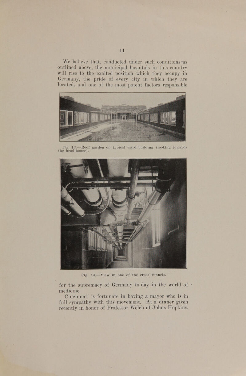 We believe that, conducted under such conditions-as outlined above, the municipal hospitals in this country will rise to the exalted position which they occupy in Germany, the pride of every city in which they are located, and one of the most potent factors responsible Fig. 13.—Roof garden on tyipir.il w nid Imildin.u I looking towards the head-bonse). Fig. 14.—View in one of the cross tunnels. for the supremacy of Germany to-day in the world of medicine. Cincinnati is fortunate in having a mayor who is in full sympathy with this movement. At a dinner given recently in honor of Professor Welch of Johns Hopkins,