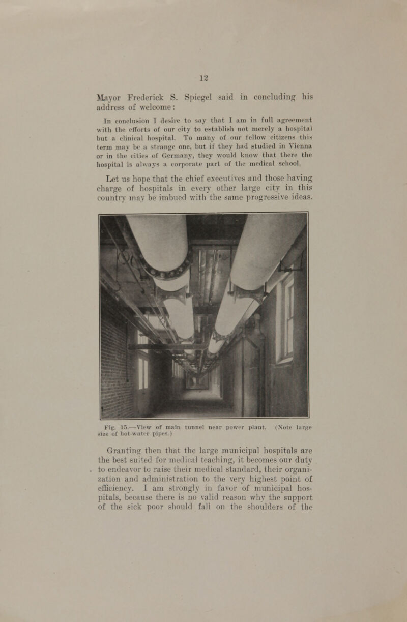'SLxyov FrcMlerick S. Spiegel said in coiuludiiiu' his address of welcome: In conclusion I desire to say tliat I am in full ajzrecnicnt with the efforts of our city to establish not merely a hospital but a clinical hospital. To many of our fellow citizens this term may be a strange one, but if they had studied in Vienna or in the cities of Germany, they would know that there the hospital is always a corporate part of the medical school. Let US hope that the chief executives and those having charge of hospitals in every other large city in this country may bo imbued with the same progressive ideas. Kij;. l.>.—View of main tui. i . ii i, ] ■ i |.,.iiit. (Xnlr hii-Ki' size of hot-water yipcs.) Granting then that the large municipal hospitals are the best suited for medical teaching, it becomes our duty to endeavor to raise their medical standard, their organi- zation and administration to the very highest point of efficiency. I am strongly in favor of municipal hos- pitals, because there is no valid reason why the support of the sick poor should fall on the shoulders of the