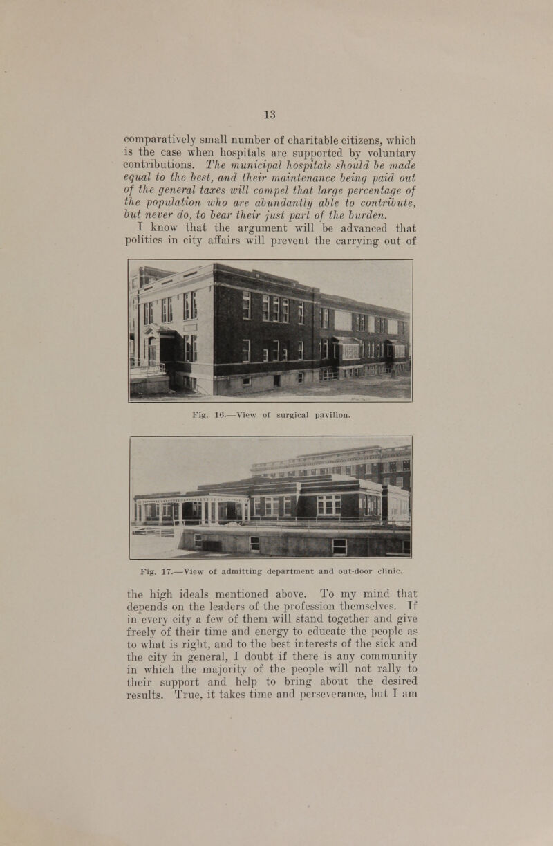 comparatively small number of charitable citizens, which is the case when hospitals are supported by voluntary contributions. The municipal hospitals should be made equal to the best, and their maintenance being paid out of the general taxes will compel that large percentage of the population who are abundantly able to contribute, but never do, to bear their just part of the burden. I know that the argument will be advanced that politics in city affairs will prevent the carrying out of Fig. 16.—View of surgical pavilion. Fig. 17.—View of admitting department and out-door clinic. the high ideals mentioned above. To my mind that depends on the leaders of the profession themselves. If in every city a few of them will stand together and give freely of their time and energy to educate the people as to what is right, and to the best interests of the sick and the city in general, I doubt if there is any community in which the majority of the people will not rally to their support and help to bring about the desired results. True, it takes time and perseverance, but I am