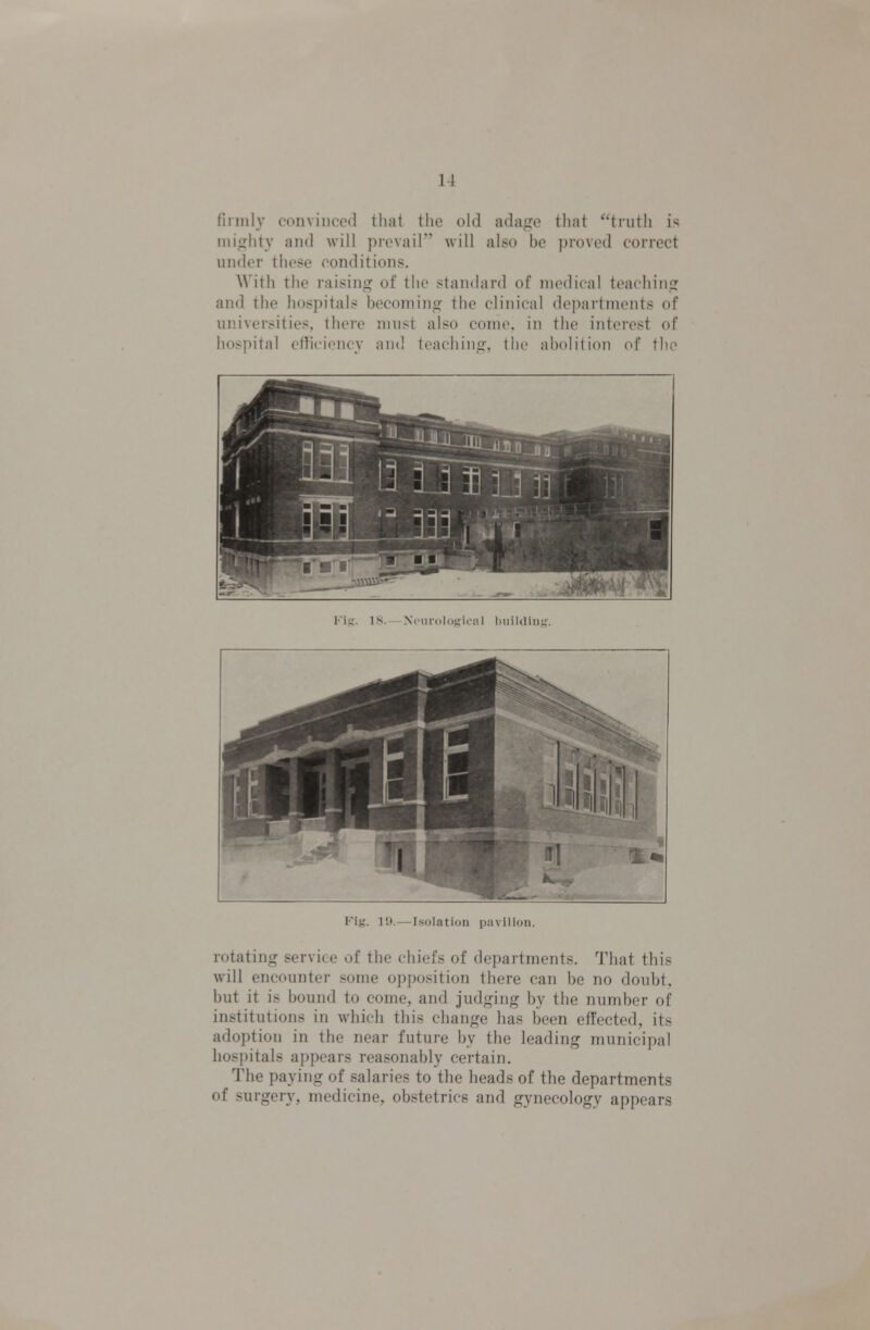 firmly convinced that the old ada<;e that truth is nii<rhtv and will prevail'' will also be ])roved correct under these conditions. With the raising of the standard of medical teachin? and the hospitals becoming the clinical departments of universities, there must also come, in the interest of hospital efficiency and teachins:, the abolition of the Vifi. IS. — Neurological huiUliiit;. Fig. 1!).— l>solatii)ii ii.niliijii. rotating service of the chiefs of departments. That this will encounter some opposition there can be no doubt, but it is bound to come, and judging by the number of institutions in which this change has been effected, its adoption in the near future by the leading municipal hospitals appears reasonably certain. The paying of salaries to the heads of the departments of surgery, medicine, obstetrics and gynecology appears