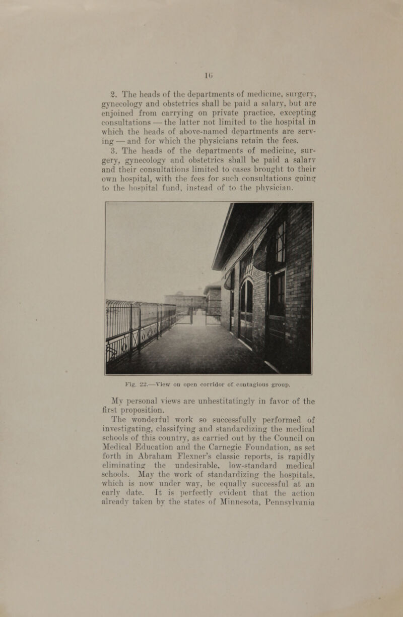 l(i 2. The heads of the depaitnieiits of luedicine, surijorv, gynecology and obstetrics shall be i)aid a salary, but are enjoined from carrying on private practice, excepting consultations — the latter not limited to the hospital in which the heads of above-named departments are serv- ing— and for which the physicians retain the fees. 3. The heads of the departments of medicine, sur- gery, gynecology and obstetrics shall be paid a salarv and their consultations limited to cases brought to their own hospital, w'ith the fees for such consultations ffoing to the hospital fund, instead of to the physician. Fig. 22.—Viow on open corridor of contajjious group. My personal views are unhestitatingly in favor of the first proposition. The wonderful work so successfully performed of investigating, classifying and standardizing the medical schools of this country, as carried out by the Council on Medical Education and the Carnegie Foundation, as set forth in Abraham Flexuer's classic reports, is rapidly eliminating the undesirable, low-standard medical schools. May the work of standardizing the hospitals, which is now under way, be equally successful at an early date. It is perfectly evident that the action already taken by the states of Minnesota, Pennsylvania