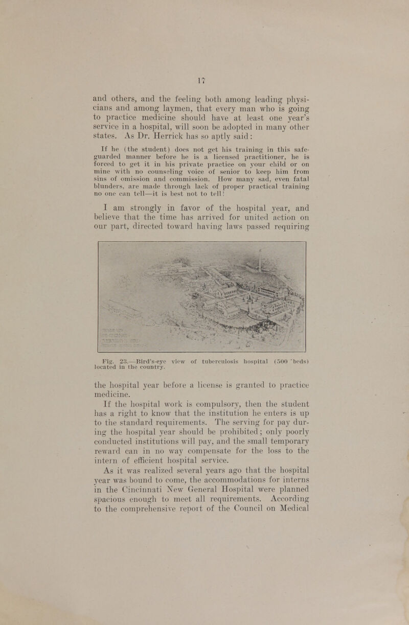 1? and others, and tlie feeling both among leading physi- cians and among laymen, that every man who is going to practice medicine shonld have at least one year's service in a hospital, will soon be adopted in many other states. As Dr. Herrick has so aptly said: If he (tlie stiiihnit) does not get liis training in this safe- giiai(h'il mainicr hcfdie he is a licensed practitioner, he is forced to yet it in his private practice on your cliild or on mine witli no counseling voice of senior to keep him from sins of omission and commission. How many sad, even fatal blunders, are made through lack of proper practical training no one can tell—it is best not to tell! I am strongly in favor of the hospital year, and believe that the time has arrived for united action on our part, directed toward having laws passed requiring Fig. 23.—Rird's-eyo view of tuberculosis hospital (.500 beds) located iu the country. the hospital year before a license is granted to practice medicine. If the hospital work is compulsory, then the student has a right to know that the institution he enters is up to the standard requirements. The serving for pay dur- ing the hospital year should be prohibited; only poorly conducted institutions will pay, and the small temporary reward can in no way compensate for the loss to the intern of efficient hospital service. As it was realized several years ago that the hospital year was bound to come, the accommodations for interns in the Cincinnati New General Hospital were planned spacious enough to meet all requirements. According to the comprehensive report of the Council on Medical