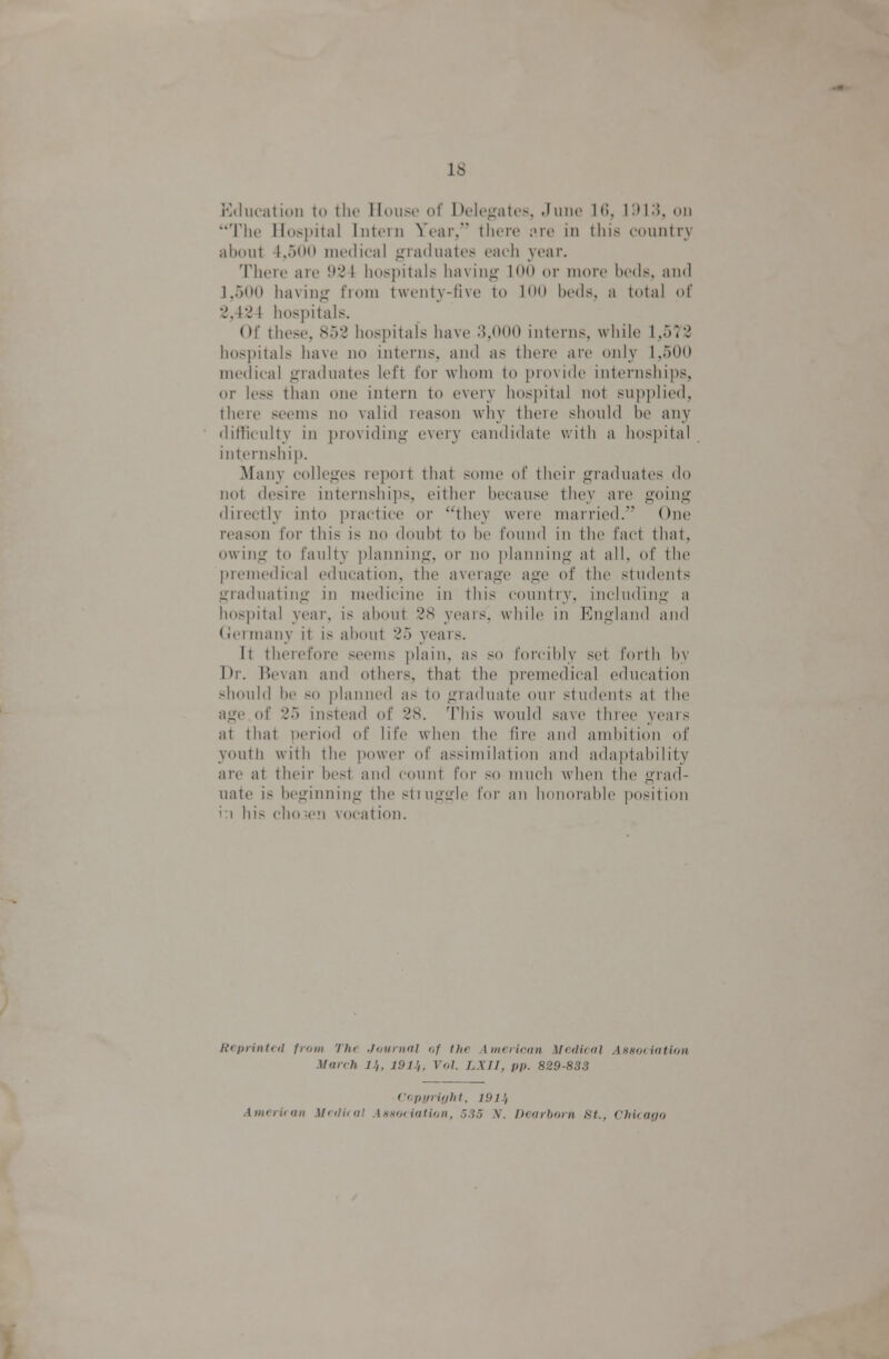 i'Miuatioii to tlu' Hduso of l)oK\>:atos. .hiiu' KM;), on The Hospital Intern Year, there ;>re in this countrv about 4,500 medical graduates each year. There are 924 hospitals having 100 or more beds, and 1,500 having from twenty-five to KM) beds, a total of 2,424 hospitals. Of these, 852 hospitals have 3,000 interns, while 1,572 hospitals have no interns, and as there are only 1,500 medical graduates left for whom to provide internshi))s, or less than one intern to every hospital not supplied, there seems no valid reason why there should be any difficulty in ])roviding every candidate with a hospital internship. Many colleges report that some of their graduates do not desire internships, either because they are going directly into practice or they were married. One reason for this is no doubt to be found in the fact that, owing to faulty planning, or no i)lanning at all. of the premedical education, the average age of the students graduating in medicine in this country, including a hospital year, is about 28 years, while in England and (Jermany it is about 25 years. It therefore seems plain, as so I'oi'cibly set forth l)y Dr. Bevan and others, that the premedical education should be so planned as to graduate our students at the age of 25 instead of 28. This would save three years at that i)eriod of life when the fire and ambition of youth with the power of assimilation and adai)tability are at their best and count for so much when the grad- nate is beginning the stiugfrle for an lionorabb' position i:i his chosen vocation. Reprinted from The Journal of the American Medical Assodation March 11,, 191J,, Vol. LXII, pp. 829-833 ('i.pyrifjht, 191J, American Medical AnHOdation, .533 ,Y. IJearhorn .S7., Chiiaj/o
