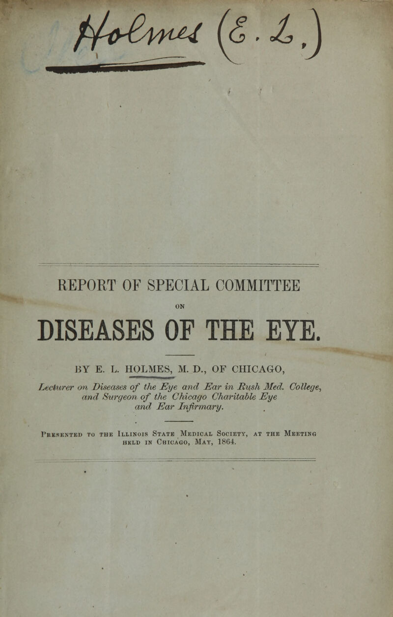 f^iySntU (&.JLa REPORT OF SPECIAL COMMITTEE ON DISEASES OF THE EYE. BY E. L. HOLMES, M. D., OF CHICAGO, Lecturer on Diseases of the Eye and Ear in Mush Med. College, and Surgeon of the Chicago Charitable Eye and Ear Infirmary. Presented to the Illinois State Medical Society, at the Meeting held in Chicago, May, 1864.