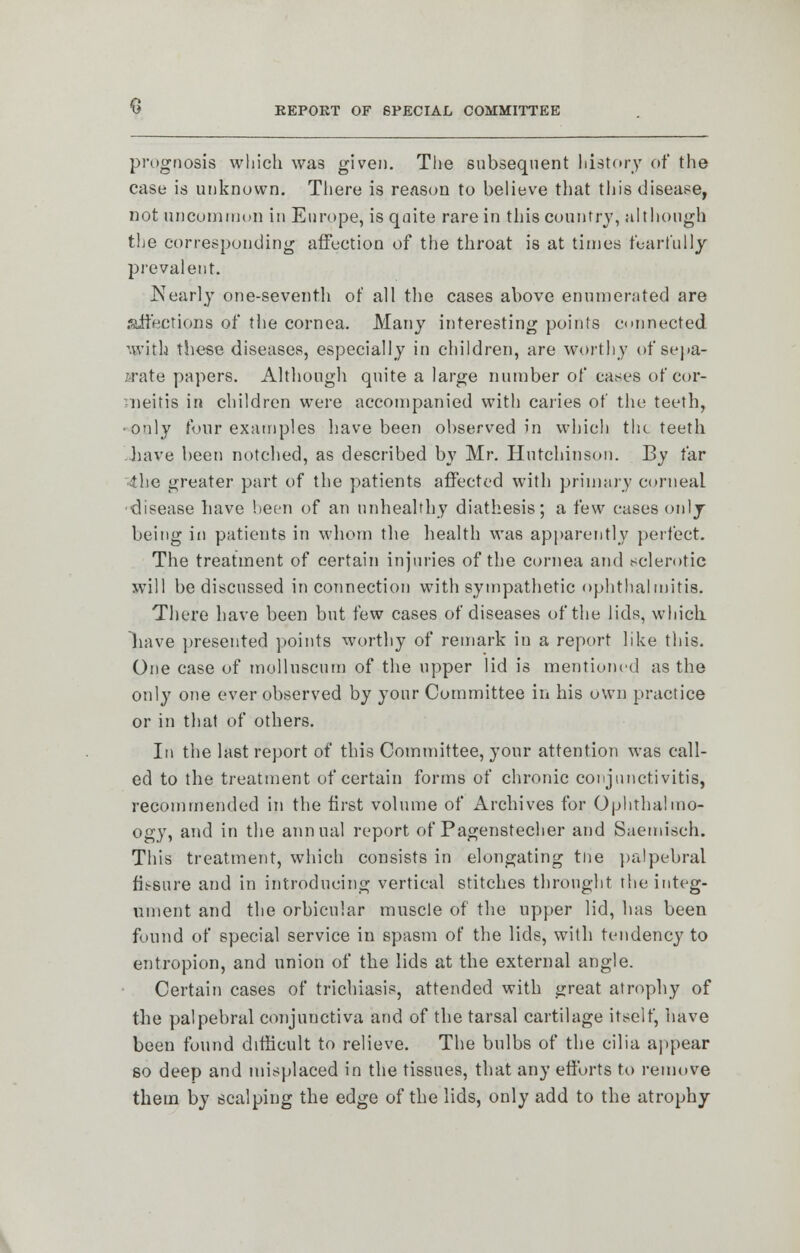 prognosis which was given. The subsequent history of the case is unknown. There is reason to believe that this disease, not uncommon in Europe, is quite rare in tins country, although the corresponding affection of the throat is at times fearfully prevalent. Nearly one-seventh of all the cases above enumerated are affections of the cornea. Many interesting points connected with these diseases, especially in children, are worthy of sepa- rate papers. Although quite a large number of cases of cor- vneitis in children were accompanied with caries of the teeth, •only four examples have been observed in which the teeth .have been notched, as described by Mr. Hutchinson. By far 4he greater part of the patients affected with primary corneal •disease have been of an unhealthy diathesis; a few cases only being in patients in whom the health was apparently perfect. The treatment of certain injuries of the cornea and sclerotic will be discussed in connection with sympathetic ophthalmitis. There have been but few cases of diseases of the lids, which liave presented points worthy of remark in a report like this. One case of mulluscum of the upper lid is mentioned as the only one ever observed by your Committee in his own practice or in that of others. In the last report of this Committee, your attention was call- ed to the treatment of certain forms of chronic conjunctivitis, recommended in the first volume of Archives for Ophthalmo- ogy, and in the annual report of Pagenstecher and Saemisch. This treatment, which consists in elongating tne palpebral fissure and in introducing vertical stitches thronght the integ- ument and the orbicular muscle of the upper lid, has been found of special service in spasm of the lids, with tendency to entropion, and union of the lids at the external angle. Certain cases of trichiasis, attended with great atrophy of the palpebral conjunctiva and of the tarsal cartilage itself, have been found difficult to relieve. The bulbs of the cilia appear so deep and misplaced in the tissues, that any efforts to remove them by scalping the edge of the lids, only add to the atrophy