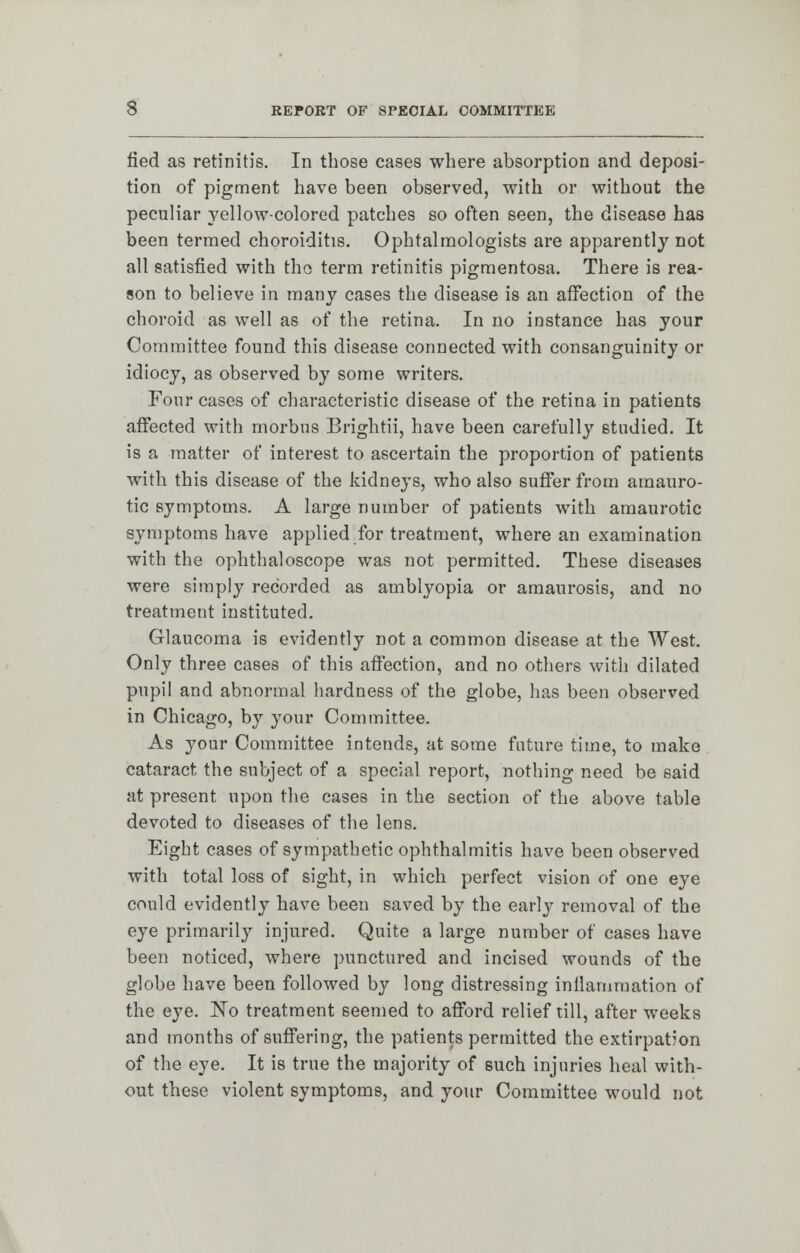 fied as retinitis. In those cases where absorption and deposi- tion of pigment have been observed, with or without the peculiar yellow-colored patches so often seen, the disease has been termed choroiditis. Ophtalmologists are apparently not all satisfied with tho term retinitis pigmentosa. There is rea- son to believe in many cases the disease is an affection of the choroid as well as of the retina. In no instance has your Committee found this disease connected with consanguinity or idiocy, as observed by some writers. Four cases of characteristic disease of the retina in patients affected with morbus Brightii, have been carefully studied. It is a matter of interest to ascertain the proportion of patients with this disease of the kidneys, who also suffer from amauro- tic symptoms. A large number of patients with amaurotic symptoms have applied for treatment, where an examination with the ophthaloscope was not permitted. These diseases were simply recorded as amblyopia or amaurosis, and no treatment instituted. Glaucoma is evidently not a common disease at the West. Only three cases of this affection, and no others with dilated pupil and abnormal hardness of the globe, has been observed in Chicago, by your Committee. As your Committee intends, at some future time, to make cataract the subject of a special report, nothing need be said at present upon the cases in the section of the above table devoted to diseases of the lens. Eight cases of sympathetic ophthalmitis have been observed with total loss of sight, in which perfect vision of one eye could evidently have been saved by the early removal of the eye primarily injured. Quite a large number of cases have been noticed, where punctured and incised wounds of the globe have been followed by long distressing inflammation of the eye. No treatment seemed to afford relief till, after weeks and months of suffering, the patients permitted the extirpation of the eye. It is true the majority of such injuries heal with- out these violent symptoms, and your Committee would not