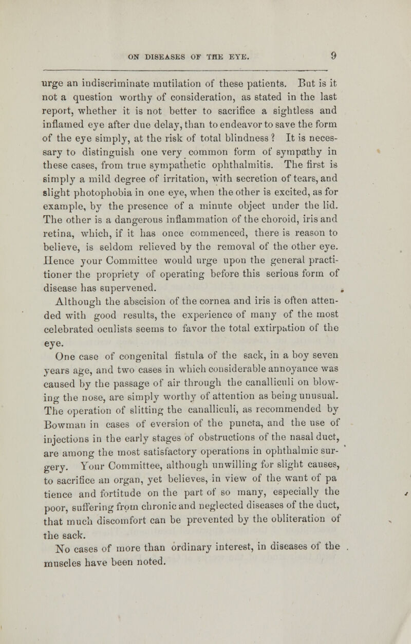 urge an indiscriminate mutilation of these patients. But is it not a question worthy of consideration, as stated in the last report, whether it is not better to sacrifice a sightless and inflamed eye after due delay, than to endeavor to save the form of the eye simply, at the risk of total blindness ? It is neces- sary to distinguish one very common form of sympathy in these cases, from true sympathetic ophthalmitis. The first is simply a mild degree of irritation, with secretion of tears, and slight photophobia in one eye, when the other is excited, as for example, by the presence of a minute object under the lid. The other is a dangerous inflammation of the choroid, iris and retina, which, if it has once commenced, there is reason to believe, is seldom relieved by the removal of the other eye. Hence your Committee would urge upon the general practi- tioner the propriety of operating before this serious form of disease has supervened. Although the abscision of the cornea and iris is often atten- ded with good results, the experience of many of the most celebrated oculists seems to favor the total extirpation of the eye. One case of congenital fistula of the sack, in a boy seven years age, and two cases in which considerable annoyance was caused by the passage of air through the canalliculi on blow- ing the nose, are simply worthy of attention as being unusual. The operation of slitting the canalliculi, as recommended by Bowman in cases of eversion of the puncta, and the use of injections in the early stages of obstructions of the nasal duct, are among the most satisfactory operations in ophthalmic sur- gery. Your Committee, although unwilling for slight causes, to sacrifice an organ, yet believes, in view of the want of pa tience and fortitude on the part of so many, especially the poor, suffering from chronic and neglected diseases of the duct, that much discomfort can be prevented by the obliteration of the sack. No cases of more than ordinary interest, in diseases of the . muscles have been noted.
