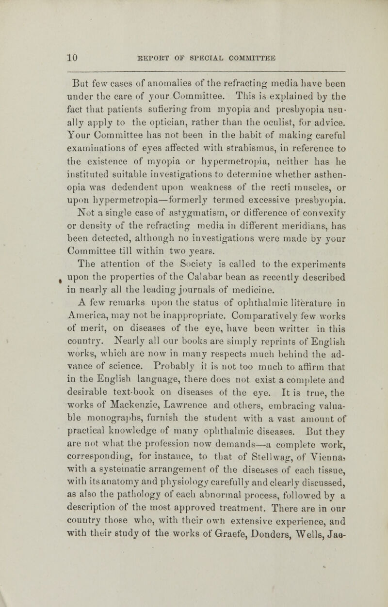 But few cases of anomalies of the refracting media have been under the care of your Committee. This is explained by the fact that patients eufiering from myopia and presbyopia usu- ally apply to the optician, rather than the oculist, for advice. Your Committee has not been in the habit of making careful examinations of eyes affected with strabismus, in reference to the existence of myopia or hypermetropia, neither has he instituted suitable investigations to determine whether asthen- opia was dedendent upon weakness of the recti muscles, or upon hypermetropia—formerlj' termed excessive presbyopia. Not a single case of astygmatism, or difference of convexity or density of the refracting media in different meridians, has been detected, although no investigations were made by your Committee till within two years. The attention of the Society is called to the experiments upon the properties of the Calabar bean as recently described in nearly all the leading journals of medicine. A few remarks upon the status of ophthalmic literature in America, may not be inappropriate. Comparatively few works of merit, on diseases of the eye, have been writter in this country. Nearly all our books are simply reprints of English works, which are now in many respects much behind the ad- vance of science. Probably it is not too much to affirm that in the English language, there does not exist a complete and desirable textbook on diseases of the eye. It is true, the works of Mackenzie, Lawrence and others, embracing valua- ble monographs, furnish the student with a vast amount of practical knowledge of many ophthalmic diseases. But they are not what the profession now demands—a complete work, corresponding, for instance, to that of Stellwag, of Vienna* with a systematic arrangement of the diseases of each tissue, with its anatomy and physiology carefully and clearly discussed, as also the pathology of each abnormal process, followed by a description of the most approved treatment. There are in our country those who, with their own extensive experience, and with their study ot the works of Graefe, Donders, Wells, Jae-